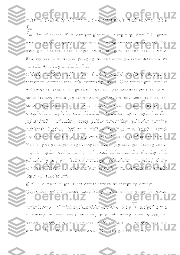 maksimal (I
max ) va ( g +90 ° ) minimal (I
min ) intensivlik ko'rsatdi va  D mp = 2.5lgmin
max
I
I
  farq   o'lchandi.   Yulduzlar   yorug'ligini   qutblanganligi   D mp=0.2 m
  gacha
etadi.   Hozirgi   paytdagi   fotoelektrik   fotometrlarning   xatosi   ± 0.005 m
ekanligini   hisobga   olsak   olingan   natija   realligiga   ishonch   hosil   qilamiz.
Shunday usul bilan ko'plab yorug'ligi kuchsizlangan yulduzlar tekshirildi va
har safar  D mp va  g  aniqlab borildi.
O'lchash   natijalarini   tahlil   qilish   shuni   ko'rsatdiki   qutblanish   simmetrik,
sharsimon   zarrachalarda   ro'y   bermasligi   kerak.   Qutblantiradigan   zarralar
ma'lum yo'nalishda bir-biriga parallel yo'naltirilgan uzunchoq zarra bo'lishlari
kerak. Bunday parallel joylashgan zarralarni tartibga keltiruvchi kuch bo'lishi
kerak.   Agar   zarralar   cho'zinchoq   metall   zarralari,   masalan   niynasimon
kristalik ferromagnit, bo'lsa uholda ularni Galaktika magnit maydoni tartibli
joylashtiradi.   Haqiqatdan   Persey   yulduz   turkumidagi   yulduzlar   nurining
qutblanish   burchagi   ( g )Somon   Yo'li   yo'nalishiga   mos   keladi.   Demak
niynasimon kristalik metal  chang  zarralarini Galaktika  spiral englari Somon
Yo'li   bo'ylab   yo'nalgan   magnit   maydon   tartibli   joylashtirgan.   Buning   uchun
magnit   maydon   kuchlanganligi   10 -5
  ersted   bo'lsa   etarlidir.   Shunday   qilib
yulduzlar   yorug'ligini   kuchsizlantiradigan   yulduzlararo   muhitdagi   chang
ko'ndalang   kesimi   0.1   mkm   bo'lgan   kristalik   metal   zarralardan   iboratdir
degan xulosaga kelamiz. 
g) Yulduzlar yorug'ligini kuchsizlanish darajasi va changning zichligi
Quyoshdan   r=1000   parsek   uzoqlikdagi   yulduzlarning   yorug'ligi   vizual
nurlarda   D m
V =1.6 m
  miqdorga kuchsizlangan.   D m
V =-2.5lg 0	
E
E
=2.5lge -
t
.   t   @   s
n   r-chang   muhitni   optik   qalinligi,   s =    d 2
-   chang   zarra   yuzasi,   n-
kontsentratsiyasi, r- yulduzning uzoqligi.   Yuqorida keltirilganlarga asoslanib
s   »  5 × 10 -9 
sm -2
 ekanligini topamiz va r=1000 ps ligi hisobga olinsa  