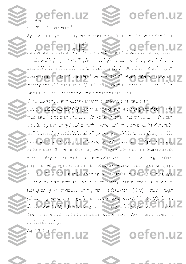 n = r
m
s
D =10 -13
 zarra/sm -3
.
Agar   zarralar   yuqorida   aytganimizdek   metal   kristallari   bo'lsa   uholda   bitta
bunday   zarra   massasi  	
3
4 	
3	
2	

	

d r =4.0 × 10 -7
  gva   Galaktikada   tarqoq   chang
modda   zichligi   r
g   =   4 × 10 -25
  g/sm 3
  ekanligini   topamiz.   Chang   zichligi   qora
tumanliklarda   millionlab   marta   kuchli   bo'ladi.   Masalan   “Kumir   qop”
tumanlikda   n=0.2 × 10 -6
  zarra/sm 3
  va   r»   2 × 10 -2
  g/sm 3
  ya'ni   yulduzlararo
fazodagidan   200   marta   ko'p.   Qora   bulutlar   zarralari   massasi   o'rtacha   10 -16
g.
Demak qora bulutlar chang va gaz aralashmasidan iborat. 
d) Yulduz yorug'ligini kuchsizlanishini o'lchash va hisobga olish
Quyosh   Galaktika   tekisligi   yaqinida   joylashgan   va   uning   atrofida   1   Kps
masofaga   4-5   ta   chang   bulut   to'g'ri   keladi.   Demak   har   bir   bulut   1   Kps   dan
uzoqda   joylashgan   yulduzlar   nurini   D m
V =0.3 m
  miqdorga   kuchsizlantiradi.
Endi  bu  miqdorga  Galaktika  tekisligiga  tik  yo'nalishda  tarqoq  chang  modda
kuchsizlantirish   miqdorini   qo'shsak,   vizual   nurlarda   1   Kps   masofada
kuchsizlanish   2 m
  ga   etishini   topamiz.   Fotografik   nurlarda   kuchsizlanish
miqdori   Apg=4 m
  ga   etadi.   Bu   kuchsizlanishni   to'lqin   uzunligiga   teskari
proportsional   o'zgarishi   natijasidir.   Natijada   yulduz   nuri   tarkibida   qisqa
to'lqinli   ( l   <   0.5   mkm)   havorang   va   binafsha   nurlar   ko'p   miqdorga
kuchsizlanadi   va   sariq   va   qizil   nurlarni   nisbiy   hissasi   ortadi,   yulduz   nuri
sarg'ayadi   yoki   qizaradi,   uning   rang   ko'rsatgichi   (B-V)   ortadi.   Agar
yulduzning   spektral   sinfiga   ko'ra   haqiqiy   rang   ko'rsatqichi   (B-V)
0   bo'lsa
uholda   E
B-V =(B-V)-   (B-V)
0   uning   rang   ortiqligini   belgilaydi.   Rang   ortiqligi
E
B-V   bilan   vizual   nurlarda   umumiy   kuchsilanishi   A
V   orasida   quyidagi
bog'lanish topilgan
A
V =3.2 E
B-V . 