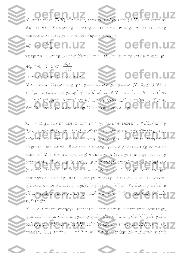 Kuzatishlardan (B-V) o'lchanadi, spektral sinfiga ko'ra (B-V)
0   aniqlanadi va
A
V   topiladi.   Yulduzning   o'lchangan   ko'rinma   kattaligi   m   bo'lsa   uning
kuchsizlanish hisobga olingandan keyingi kattaligi 
10000 rA
mm V
VV 
va agar yulduzning uzoqligi (r) ma'lum bo'lsa uholda uning absalyut kattaligi 1000	
lg5	5	r	A	r	m	M	V	V	V				
formula yordamida hisoblanadi.
Misol   uchun   Oqqushning   g -si   yaqinida   topilgan   yulduz   (VI   Cyg12)   V5   I
a
sinfga mansub, uning yorug'ligini o'lchashdan V-V=+3,01 m
 , U–V=+1.69 m
 va
U=16.3 m
  aniqlandi.   Normal  V5  yulduzning  V-V=-0,3 m
, demak  E
B-V =3 m
,3  va
A »  10 m
! , ya'ni yulduz yorug'ligi 10 birlikka kuchsizlangan.
2.     Protoyulduzlar   paydo   bo’lishining   nazariy   asoslari.   Yulduzlarning
fizik   xarakteristikalari,   ichki   tuzilishi   va   kimyoviy   tarkiblarining   vaqt
bo'yicha   o'zgarishi   yulduzlar   evolyutsiyasi   yoki   rivojlanish   jarayonida
o'zgarishi   deb   ataladi.   Statsionar   holatdagi   yulduz   gidrostatik   (gravitatsion
kuch   ich   M   bosim   kuchiga   teng)   va   energetik   (atrofga   sochilayotgan   nuriy
energiyasi yulduz o'zagida ajralayotgan energiyaga teng) muvozanatdagi gaz
(plazma)   shardir.   Yulduzning   «tug'ilishi»   atrof   fazoga   sochilayotgan
energiyasini   o'zining   ichki   energiya   manbayi   hisobiga   to'ldirib   turuvchi
gidrostatik muvozanatdagi obyektning hosil bo'lishidir. Yulduzning «o'lishi»
tiklanmaydigan   muvozanatning   buzilishi   yoki   lining   halokatli   holatda
siqilishidir.
Yulduz   sirtidan   energiya   sochilishi   Lining   ichki   qatlamlarini   sovishiga,
gravitatsion potensial energiyaning ajralib chiqishi unung siqilishi yoki yadro
reaksiyalar hisobiga ro'y berishiga olib keladi. Sovish va gravitatsion siqilish,
masalan,   Quyoshning   10   million   yil   hozirgi   kundagidek   nurlanish   sochib 