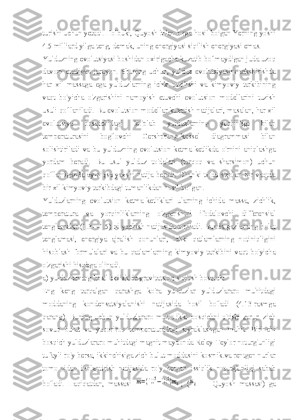 turishi uchun yetadi. Holbuki, Quyosh bilan birga hosil boigan Yerning yoshi
4.5 milliard yilga teng, demak, uning energiyasi siqilish energiyasi emas.
Yulduzning evolutsiyasi boshidan oxirigacha kuzatib bo'lmaydigan juda uzoq
davom   etadigan   jarayon.   Shuning   uchun,   yulduz   evolutsiyasini   tekshirishda
har   xil   massaga   ega   yulduzlarning   ichki   tuzilishi   va   kimyoviy   tarkibining
vaqt   bo'yicha   o'zgarishini   namoyish   etuvchi   evolutsion   modellarini   tuzish
usuli qo'llaniladi. Bu evolutsion modellar kuzatish natijalari, masalan, har xil
evolutsiya   bosqichidagi   ko'plab   yulduzlarning   yorqinligi   bilan
temperaturasini   bog'lovchi   Gershprung-Ressel   diagrammasi   bilan
solishtiriladi   va   bu   yulduzning   evolutsion   ketma-ketlikda   o'rnini   aniqlashga
yordam   beradi.   Bu   usul   yulduz   to'dalari   (tarqoq   va   sharsimon)   uchun
qo'llanilganda ay-niqsa yaxshi natija beradi. Chunki to'da a'zolari bir vaqtda
bir xil kimyoviy tarkibdagi tumanlikdan hosil bo'lgan.
Yulduzlarning   evolutsion   ketma-ketliklari   ularning   ichida   massa,   zichlik,
temperatura   va   yorqinliklarning   o'zgarishini   ifodalovchi   differensial
tenglamalar (1.3—1.5) ni yechish natijasida topiladi. Bunda gazlarning holat
tenglamasi,   energiya   ajralish   qonunlari,   ichki   qatlamlarning   notiniqligini
hisoblash   formulalari   va   bu   qatlamlarning   kimyoviy   tarkibini   vaqt   bo'yicha
o'zgarishi hisobga olinadi.
a) yulduzlarning hosil boiishida gravitatsion siqilish bosqichi.
Eng   keng   tarqalgan   qarashga   ko'ra   yulduzlar   yulduzlararo   muhitdagi
moddaning   kondensatsiyalanishi   natijasida   hosil   bo'ladi   (4.13-rasmga
qarang).   Buning   uchun   yulduzlararo   muhit   ikki   bosqichni   o'tishi   zarur:   zich
sovuq   bulut   va   yuqoriroq   temperaturadagi   siyraklashgan   muhit.   Birinchi
bosqich yulduzlararo muhitdagi magnit maydonda Reley-Teylor noturg'unligi
tufayli ro'y bersa, ikkinchisiga zich bulut moddasini kosmik.va rentgen nurlar
tomo-nidan   ionlantirish   natijasida   ro'y   bergan   issiqlik   noturg'unligi   sabab
bo'ladi.   Haqiqatdan,   massasi  m=(10	5−10	6)mk ;   (	mk   —   Quyosh   massasi)   ga 