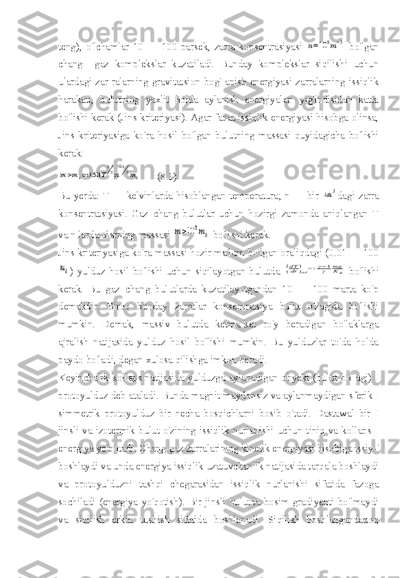 teng),   o'lchamlar   10   —   100   parsek,   zarra   konsentrasiyasi  n=10	8m−3   bo'lgan
chang+   gaz   komplekslar   kuzatiladi.   Bunday   komplekslar   siqilishi   uchun
ulardagi zar-ralarning gravitatsion bog'Ianish  energiyasi zarralarning issiqlik
harakati,   bulutning   yaxlit   holda   aylanish   energiyalari   yig'indisidan   katta
bo'lishi kerak (Jins kriteriyasi). Agar faqat issiqlik energiyasi hisobga olinsa,
Jins   kriteriyasiga   ko'ra   hosil   bo'lgan   bulutning   massasi   quyidagicha   bo'lishi
kerak:	
m>mk≃150	T
23n
−12mk
      (8.1)
Bu yerda: T — kelvinlarda hisoblangan temperatura; n — bir  	
sm	3 dagi zarra
konsentratsiyasi.   Gaz+chang   bulutlar   uchun   hozirgi   zamonda   aniqlangan   T
va n larda ularning massasi 	
m>10	3mk  bo'lishi kerak.
Jins kriteriyasiga ko'ra massasi hozir ma'lum bo'lgan oraliqdagi (0.01 — 100	
mk
)   yulduz   hosil   bo'lishi   uchun   siqilayotgan   bulutda  	(dTdr	)ad=+	γ−1γ	mgKВ   bo'lishi
kerak.   Bu   gaz+chang   bulutlarda   kuzatilayotgandan   10   —   100   marta   ko'p
demakdir.   Biroq   bunday   zarralar   konsentratsiya   bulut   o'zagida   bo'lishi
mumkin.   Demak,   massiv   bulutda   ketma-ket   ro'y   beradigan   bo'laklarga
ajralish   natijasida   yulduz   hosil   bo'lishi   mumkin.   Bu   yulduzlar   to'da   holda
paydo bo'ladi, degan xulosa qilishga imkon beradi.
Keyinchalik kollaps natijasida yulduzga aylanadigan obyekt (bulut bo'lagi) I
protoyulduz deb ataladi. Bunda magnit maydonsiz va aylanmaydigan sferik I
simmetrik   protoyulduz   bir   necha   bosqichlarni   bosib   o'tadi.   Dastawal   bir   I
jinsli va izotermik bulut o'zining issiqlik nurlanishi uchun tiniq va kollaps I
energiya yo'qotadi. Chang-gaz zarralarining kinetik energiyasi hisobiga issiy-'
boshlaydi va unda energiya issiqlik uzatuvchanlik natijasida tarqala boshlaydi
va   protoyulduzni   tashqi   chegarasidan   issiqlik   nurlanishi   sifatida   fazoga
sochiladi   (energiya   yo'qotish).  Bir  jinsli   bulutda  bosim  gradiyenti   bo'lmaydi
va   siqilish   erkin   tushish   sifatida   boshlanadi.   Siqilish   boshlangandanoq 