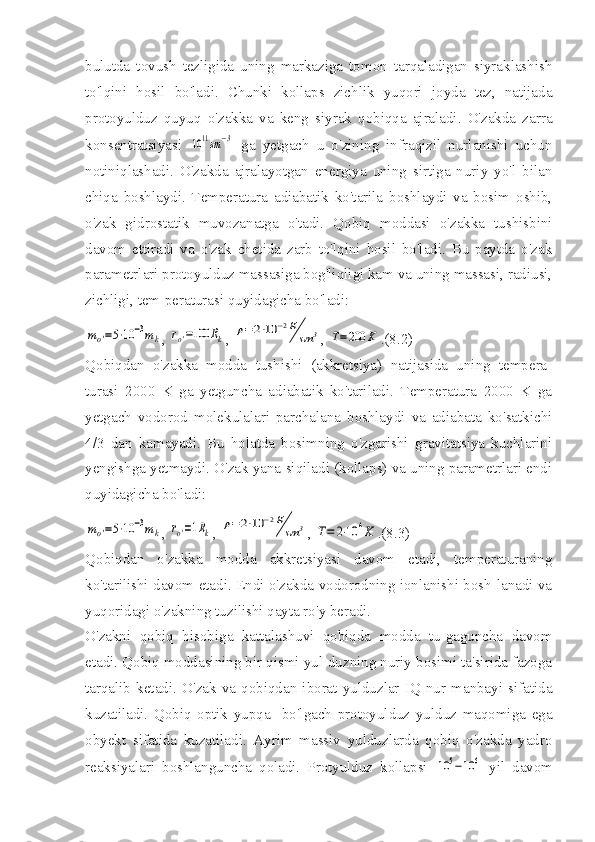 bulutda   tovush   tezligida   uning   markaziga   tomon   tarqaladigan   siyraklashish
to'lqini   hosil   bo'ladi.   Chunki   kollaps   zichlik   yuqori   joyda   tez,   natijada
protoyulduz   quyuq   o'zakka   va   keng   siyrak   qobiqqa   ajraladi.   O'zakda   zarra
konsentratsiyasi  10	11sm	−3   ga   yetgach   u   o'zining   infraqizil   nurlanishi   uchun
notiniqlashadi.   O'zakda   ajralayotgan   energiya   uning   sirtiga   nuriy   yo'l   bilan
chiqa   boshlaydi.   Temperatura   adiabatik   ko'tarila   boshlaydi   va   bosim   oshib,
o'zak   gidrostatik   muvozanatga   o'tadi.   Qobiq   moddasi   o'zakka   tushisbini
davom   ettiradi   va   o'zak   chetida   zarb   to'lqini   hosil   bo'ladi.   Bu   paytda   o'zak
parametrlari proto yulduz massasiga bog'liqligi kam va uning massasi, radiusi,
zichligi, tem-peraturasi quyidagicha bo'ladi:	
mo'=5⋅10	−3mk
, 	ro'=100	Rk , 	ρ=	2⋅10	−2g
sm	3 , 	T=200	K .(8.2)
Qobiqdan   o'zakka   modda   tushishi   (akkretsiya)   natijasida   uning   tempera-
turasi   2000   K   ga   yetguncha   adiabatik   ko'tariladi.   Temperatura   2000   K   ga
yetgach   vodorod   molekulalari   parchalana   boshlaydi   va   adiabata   ko'satkichi
4/3   dan   kamayadi.   Bu   holatda   bosimning   o'zgarishi   gravitatsiya   kuchlarini
yengishga yetmaydi. O'zak yana siqiladi (kollaps) va uning parametrlari endi
quyidagicha bo'ladi:	
mo'=5⋅10	−3mk
, 	ro'=1Rk , 	ρ=	2⋅10	−2g
sm	3 , 	T=	2⋅10	4K .(8.3)
Qobiqdan   o'zakka   modda   akkretsiyasi   davom   etadi,   temperaturaning
ko'tarilishi davom etadi. Endi o'zakda vodorodning ionlanishi bosh-lanadi va
yuqoridagi o'zakning tuzilishi qayta ro'y beradi.
O'zakni   qobiq   hisobiga   kattalashuvi   qobiqda   modda   tu-gaguncha   davom
etadi. Qobiq moddasining bir qismi yul-duzning nuriy bosimi ta'sirida fazoga
tarqalib   ketadi.   O'zak   va   qobiqdan   iborat   yulduzlar   IQ   nur   manbayi   sifatida
kuzatiladi.   Qobiq   optik   yupqa     bo'lgach   protoyulduz   yulduz   maqomiga   ega
obyekt   sifatida   kuzatiladi.   Ayrim   massiv   yulduzlarda   qobiq   o'zakda   yadro
reaksiyalari   boshlanguncha   qoladi.   Protyulduz   kollapsi  	
10	5−10	6   yil   davom 