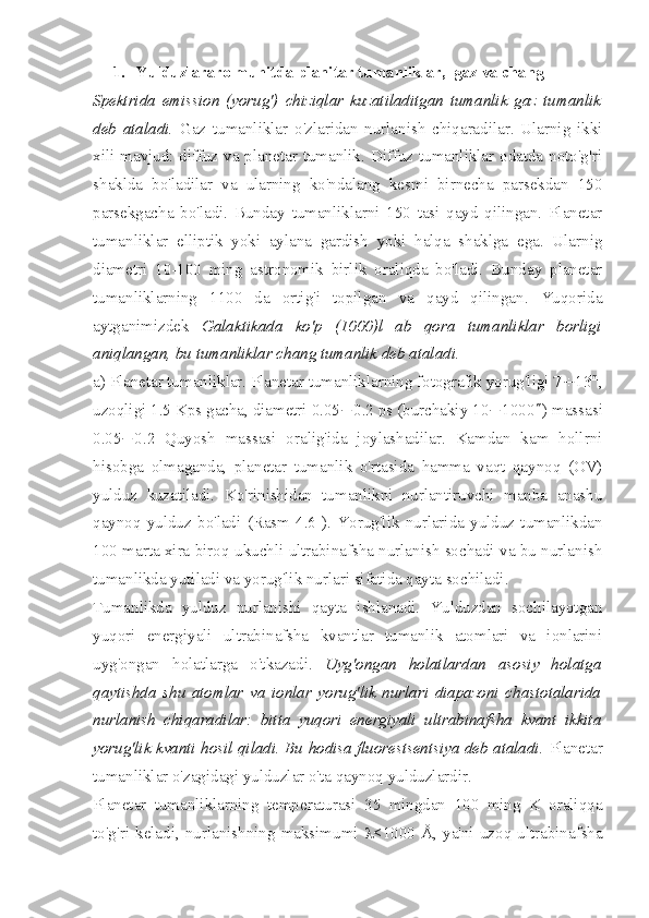 1.  Yulduzlararo muhitda planitar tumanliklar,  gaz va chang
Spektrida   emission   (yorug')   chiziqlar   kuzatiladitgan   tumanlik   gaz   tumanlik
deb   ataladi.   Gaz   tumanliklar   o'zlaridan   nurlanish   chiqaradilar.   Ularnig   ikki
xili mavjud: diffuz va planetar tumanlik. Diffuz tumanliklar odatda noto'g'ri
shaklda   bo'ladilar   va   ularning   ko'ndalang   kesmi   birnecha   parsekdan   150
parsekgacha   bo'ladi.   Bunday   tumanliklarni   150   tasi   qayd   qilingan.   Planetar
tumanliklar   elliptik   yoki   aylana   gardish   yoki   halqa   shaklga   ega.   Ularnig
diametri   10-100   ming   astronomik   birlik   oraliqda   bo'ladi.   Bunday   planetar
tumanliklarning   1100   da   ortig'i   topilgan   va   qayd   qilingan.   Yuqorida
aytganimizdek   Galaktikada   ko'p   (1000)l   ab   qora   tumanliklar   borligi
aniqlangan, bu tumanliklar chang tumanlik deb ataladi.  
a) Planetar tumanliklar. Planetar tumanliklarning fotografik yorug'ligi 7 ¸ 13 m
,
uzoqligi 1.5 Kps gacha, diametri 0.05 ¸ 0.2 ps (burchakiy 10 ¸ 1000 ² ) massasi
0.05 ¸ 0.2   Quyosh   massasi   oralig'ida   joylashadilar.   Kamdan   kam   hollrni
hisobga   olmaganda,   planetar   tumanlik   o'rtasida   hamma   vaqt   qaynoq   (OV)
yulduz   kuzatiladi.   Ko'rinishidan   tumanlikni   nurlantiruvchi   manba   anashu
qaynoq   yulduz   bo'ladi   (Rasm   4.6   ).   Yorug'lik   nurlarida   yulduz   tumanlikdan
100 marta xira biroq ukuchli ultrabinafsha nurlanish sochadi va bu nurlanish
tumanlikda yutiladi va yorug'lik nurlari sifatida qayta sochiladi.
Tumanlikda   yulduz   nurlanishi   qayta   ishlanadi.   Yulduzdan   sochilayotgan
yuqori   energiyali   ultrabinafsha   kvantlar   tumanlik   atomlari   va   ionlarini
uyg'ongan   holatlarga   o'tkazadi.   Uyg'ongan   holatlardan   asosiy   holatga
qaytishda   shu   atomlar   va   ionlar   yorug'lik   nurlari   diapazoni   chastotalarida
nurlanish   chiqaradilar:   bitta   yuqori   energiyali   ultrabinafsha   kvant   ikkita
yorug'lik kvanti hosil qiladi. Bu hodisa fluorestsentsiya deb ataladi.   Planetar
tumanliklar o'zagidagi yulduzlar o'ta qaynoq yulduzlardir.
Planetar   tumanliklarning   temperaturasi   35   mingdan   100   ming   K   oraliqqa
to'g'ri   keladi,  nurlanishning  maksimumi   l <1000   Å,  ya'ni   uzoq  ultrabinafsha 