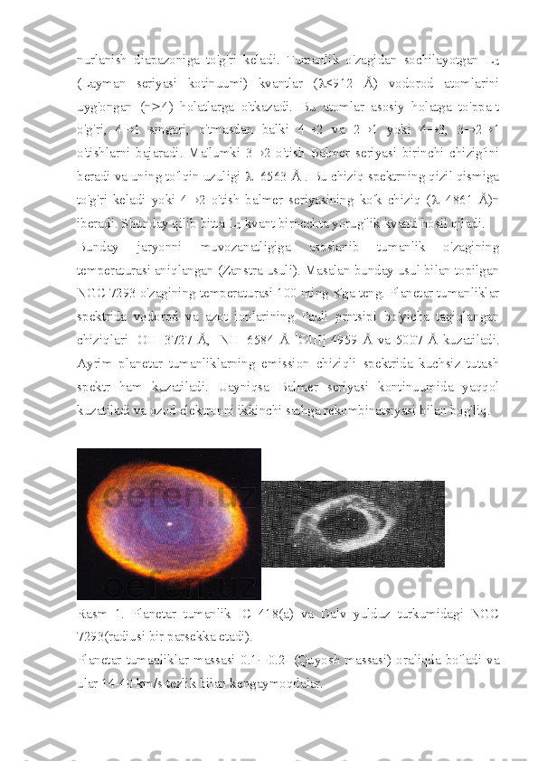 nurlanish   diapazoniga   to'g'ri   keladi.   Tumanlik   o'zagidan   sochilayotgan   L
C
(Layman   seriyasi   kotinuumi)   kvantlar   ( l <912   Å)   vodorod   atomlarini
uyg'ongan   (n ³ 4)   holatlarga   o'tkazadi.   Bu   atomlar   asosiy   holatga   to'ppa-t
o'g'ri,   4 ® 1   singari,   o'tmasdan   balki   4 ® 2   va   2 ® 1   yoki   4 ® 3,   3 ® 2 ® 1
o'tishlarni   bajaradi.   Ma'lumki   3 ® 2   o'tish   Balmer   seriyasi   birinchi   chizig'ini
beradi va uning to'lqin uzuligi  l =6563 Å . Bu chiziq spektrning qizil qismiga
to'g'ri   keladi   yoki   4 ® 2   o'tish   balmer   seriyasining   ko'k   chiziq   ( l =4861   Å)n
iberadi. Shunday qilib bitta L
C  kvant birnechta yorug'lik kvanti hosil qiladi.
Bunday   jaryonni   muvozanatligiga   asoslanib   tumanlik   o'zagining
temperaturasi aniqlangan (Zanstra usuli). Masalan bunday usul bilan topilgan
NGC 7293 o'zagining temperaturasi 100 ming Kga teng. Planetar tumanliklar
spektrida   vodorod   va   azot   ionlarining   Pauli   prntsipi   bo'yicha   taqiqlangan
chiziqlari   [ OII ]   3727   Å,   [ NII ]   6584   Å   [ OIII ]   4959   Å   va   5007   Å   kuzatiladi.
Ayrim   planetar   tumanliklarning   emission   chiziqli   spektrida   kuchsiz   tutash
spektr   ham   kuzatiladi.   Uayniqsa   Balmer   seriyasi   kontinuumida   yaqqol
kuzatiladi va ozod elektronni ikkinchi sathga rekombinatsiyasi bilan bog'liq. 
Rasm   1.   Planetar   tumanlik   IC   418(a)   va   Dalv   yulduz   turkumidagi   NGC
7293(radiusi bir parsekka etadi). 
Planetar   tumanliklar   massasi   0.1 ¸ 0.2 c
c (Quyosh   massasi)   oraliqda   bo'ladi   va
ular 14-40 km/s tezlik bilan kengaymoqdalar. 