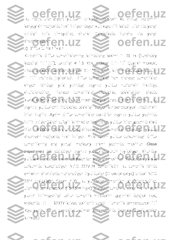 Bu   natija   ular   gigant   yulduzni   to'satdan   portlashi   va   qobug'   qatlamini
kengayishi natijasida hosil bo'lgan degan xulosaga olib keladi. Ular o'ta yangi
qoldig'i   bo'la   olmaydilar,   chunki   Galaktikada   buncha   o'ta   yangi
chaqnamagan. 
b) Diffuz tumanliklar
Ko'pchilik   diffuz   tumanliklarning   ko'ndalang   kesimi   1 ¸ 25   ps   (burchakiy
kattaligi   10-100 ¢ ),   uzoqligi   <   1.5   Kps,   massasi   0.1 ¸ 10 4
  Quyosh   massasi,
o'rtacha elektron kontsentratsiyasi 20 ¸ 1000 sm -3
 , ko'rinma yulduziy kattalgi
1 ¸ 10 m
  oraliqda   joylashadi.   Diffuz   tumanliklar   ham   planetar   tumanliklar
singari   ichidagi   yoki   yonidagi   qaynoq   yulduz   nurlanishi   hisobiga
shu'lalanadilar.   Planetar   tumanliklar   Galaktika   tekisligidan   chetda
kuzatilsalar, diffuz tumanliklar kontsentratsiyasi unga tomon ortib boradi. Bu
qaynoq   yulduzlarni   Galaktika   tekisligi   tomon   kontsentratsiyasi   ortaborishi
bilan   bog'liq.   Ayrim   diffuz   tumanliklar   tasodifan   qaynoq   yulduz   yaqinida
bo'lib   qolganliklari   tufayli   ko'rinsalar   boshqalari   yulduz   bilan   «qarindosh»d
irlar.   Masalan   mashhur   Qisqichbaqasimon   tumanlik   o'tayangi   yulduz
chaqnashi   natijasida   hosil   bo'lgan.   Yoki   Orion   yulduz   turkumidagi   diffuz
tumanlikning   eng   yorug'   markaziy   qismi   yaqinida   mashhur   Orion
trapetsiyasi   deb   ataladigan   qaynoq   yulduzlar   guruhi   joylashgan.   Shunday
yulduz va tumanlik assotsiatsiyalaridan yana bir mashhuri Yakkashox yulduz
turkumida   kuzatiladigan   NGC   2237-38   tumanlikdir.   Bu   tumanlik   ichida
emission chiziqlarda nurlanadigan Oyulduzlar (O-assotsiatsiya) to'dasi NGC
2244   joylashgan   (Rasm   4.7).   Bu   yulduzlar   tumanlikni   shu'lalantiradilar,
ularning   temperaturasi   (15-25   mingK)   planetar   tumanlik   o'zaginiki   singari
yuqori   bo'lmaganligi   uchun   tumanlik   moddasini   uyg'onish   darajasi   past,
spektrida   [O   II]   l 3727   ko'zga   tashlanib   turadi.   Tumanlik   temperaturasi   10 4
Kga   yaqin.   Orion   tumanligi   Balmer   kontinuumida   intensiv   tutash   spektr
ko'rsatadi.  