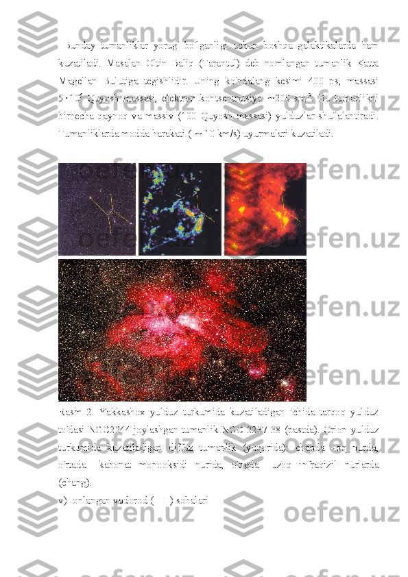  Bunday   tumanliklar   yorug'   bo'lganligi   uchun   boshqa   galaktikalarda   ham
kuzatiladi.   Masalan   Oltin   Baliq   (Tarantul)   deb   nomlangan   tumanlik   Katta
Magellan   Bulutiga   tegishlidir.   Uning   ko'ndalang   kesimi   400   ps,   massasi
5 × 10 6
  Quyosh   massasi,   elektron   kontsentratsiya   ~ 200   sm -3
.   Bu   tumanlikni
birnecha   qaynoq   va   massiv   (100   Quyosh   massasi)   yulduzlar   shu'lalantiradi.
Tumanliklarda modda harakati (  ~  10 km/s) uyurmalari kuzatiladi.
Rasm   2.   Yakkashox   yulduz   turkumida   kuzatiladigan   ichida   tarqoq   yulduz
to'dasi NGC2244 joylashgan tumanlik NGC 2237-38 (pastda). Orion yulduz
turkumida   kuzatiladigan   diffuz   tumanlik   (yuqorida):   chapda   –oq   nurda,
o'rtada   –kabonat   monooksidi   nurida,   o'ngda   –uzoq   infraqizil   nurlarda
(chang). 
v) Ionlangan vodorod (H II) sohalari 