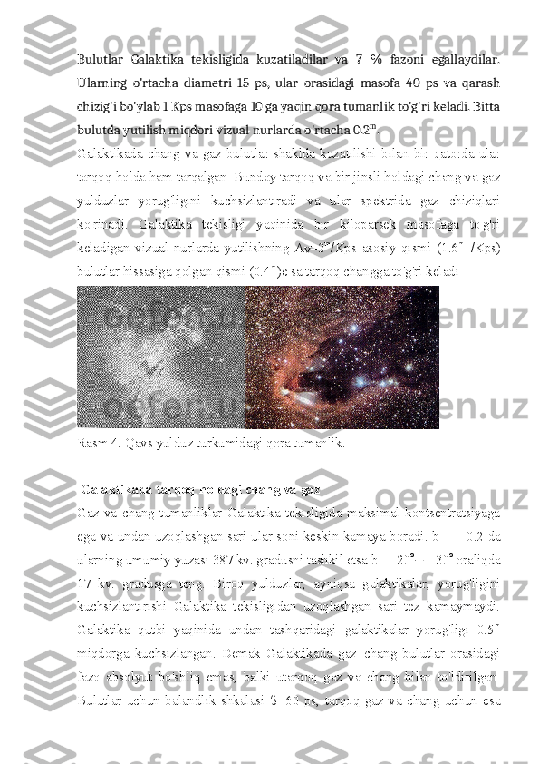 Bulutlar   Galaktika   tekisligida   kuzatiladilar   va   7   %   fazoni   egallaydilar.
Ularning   o'rtacha   diametri   15   ps,   ular   orasidagi   masofa   40   ps   va   qarash
chizig'i bo'ylab 1 Kps masofaga 10 ga yaqin qora tumanlik to'g'ri keladi. Bitta
bulutda yutilish miqdori vizual nurlarda o'rtacha 0.2 m
.
Galaktikada   chang   va   gaz   bulutlar   shaklda   kuzatilishi   bilan   bir   qatorda   ular
tarqoq holda ham tarqalgan. Bunday tarqoq va bir jinsli holdagi chang va gaz
yulduzlar   yorug'ligini   kuchsizlantiradi   va   ular   spektrida   gaz   chiziqlari
ko'rinadi.   Galaktika   tekisligi   yaqinida   bir   kiloparsek   masofaga   to'g'ri
keladigan   vizual   nurlarda   yutilishning   A
V =2 m
/Kps   asosiy   qismi   (1.6 m   l
/Kps)
bulutlar hissasiga qolgan qismi (0.4 m
)e sa tarqoq changga to'g'ri keladi
Rasm 4. Qavs yulduz turkumidagi qora tumanlik.
 Galaktikada tarqoq holdagi chang va gaz
Gaz   va   chang   tumanliklar   Galaktika   tekisligida   maksimal   kontsentratsiyaga
ega va undan uzoqlashgan sari ular soni keskin kamaya boradi. b=   ±   0.2 da
ularning umumiy yuzasi 387 kv. gradusni tashkil etsa b= ± 20 °¸± 30 °  oraliqda
17   kv.   gradusga   teng.   Biroq   yulduzlar,   ayniqsa   galaktikalar,   yorug'ligini
kuchsizlantirishi   Galaktika   tekisligidan   uzoqlashgan   sari   tez   kamaymaydi.
Galaktika   qutbi   yaqinida   undan   tashqaridagi   galaktikalar   yorug'ligi   0.5 m
miqdorga   kuchsizlangan.   Demak   Galaktikada   gaz+chang   bulutlar   orasidagi
fazo   absolyut   bo'shliq   emas,   balki   utarqoq   gaz   va   chang   bilan   to'ldirilgan.
Bulutlar   uchun   balandlik   shkalasi   b =60   ps,   tarqoq   gaz   va   chang   uchun   esa 