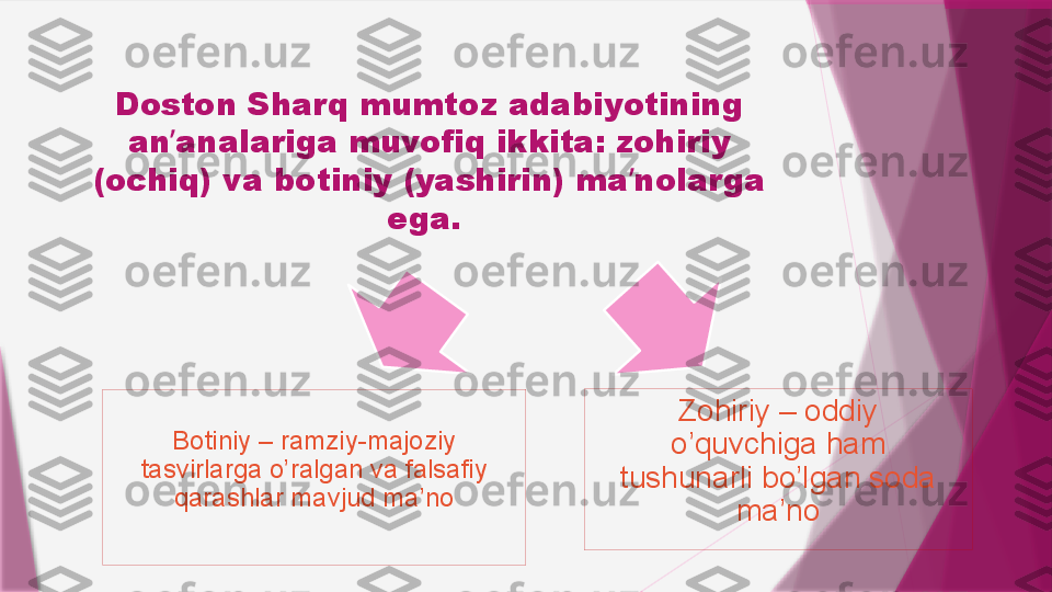 Doston Sharq mumtoz adabiyotining 
an analariga muvofiq ikkita: zohiriy ʼ
(ochiq) va botiniy (yashirin) ma nolarga 	
ʼ
ega. 
Botiniy – ramziy-majoziy 
tasvirlarga o’ralgan va falsafiy 
qarashlar mavjud ma’no Zohiriy – oddiy 
o’quvchiga ham 
tushunarli bo’lgan soda 
ma’no                   