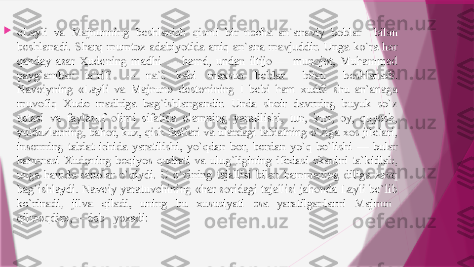 
«Layli  va  Majnunning  boshlanish  qismi  bir  necha  an`anaviy  boblar    bilan 
boshlanadi.  Sharq  mumtoz  adabiyotida  aniq  an`ana  mavjuddir.  Unga  ko`ra  har 
qanday  asar  Xudoning  madhi  —  hamd,  undan  iltijo  —  munojot,  Muhammad 
payg`ambar  ta`rifi  —  na`t  kabi  maxsus  boblar	
    bilan	    boshlanadi.
Navoiyning  «Layli  va  Majnun»  dostonining  I  bobi  ham  xuddi  shu  an`anaga 
muvofiq  Xudo  madhiga  bag`ishlangandir.  Unda  shoir  davrning  buyuk  so`z 
ustasi  va  faylasuf  olimi  sifatida  olamning  yaratilishi,  tun,  kun,  oy,  quyosh, 
yulduzlarning, bahor, kuz, qish fasllari va ulardagi tabiatning o`ziga xos jilolari, 
insonning  tabiat  ichida  yaratilishi,  yo`qdan  bor,  bordan  yo`q  bo`lishi  —  bular 
hammasi  Xudoning  beqiyos  qudrati  va  ulug`ligining  ifodasi  ekanini  ta`kidlab, 
unga  hamdu  sanolar  o`qiydi.  U  o`zining  tajallisi  bilan  hammaning  diliga  zavq 
bag`ishlaydi. Navoiy yaratuvchining «har soridagi tajallisi jahonda Layli bo`lib 
ko`rinadi,  jilva  qiladi,  uning  bu  xususiyati  esa  yaratilganlarni  Majnun	
   
qilmoqdir»,— deb	
   yozadi:                   