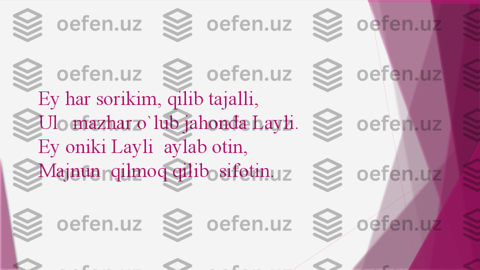 Ey har sorikim, qilib tajalli,
Ul 	  mazhar o`lub jahonda Layli.
Ey oniki Layli	
 	 aylab otin,
Majnun	
 	 qilmoq qilib	  sifotin.                   