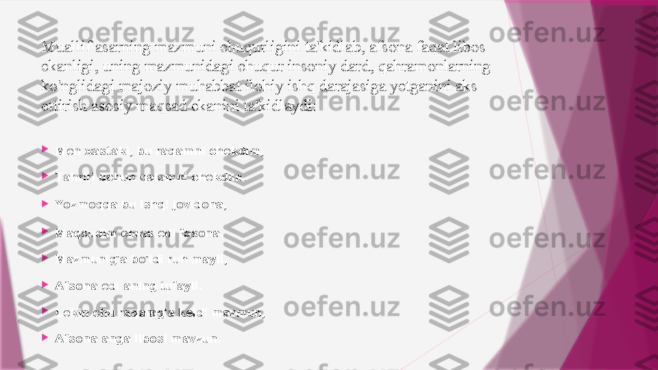 Muallif asarning mazmuni chuqurligini ta'kidlab, afsona faqat libos 
ekanligi, uning mazmunidagi chuqur insoniy dard, qahramonlarning 
ko'nglidagi majoziy muhabbat ilohiy ishq darajasiga yetganini aks 
ettirish asosiy maqsad ekanini ta'kidlaydi:

Men xastaki, bu raqamni chekdim,

Tahriri uchun qalamni chekdim.

Yozmoqqa  bu   ishqi   jovidona ,

Maqsudim emas edi fasona.

Mazmunig'a bo'ldi ruh mayli,

Afsona edi aning tufayli.

Lekin chu raqamg'a keldi mazmun,

Afsona anga libosi mavzun.                   