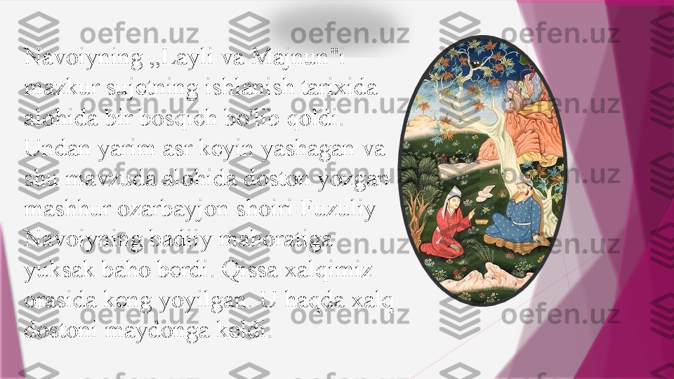 Navoiyning „Layli va Majnun"i 
mazkur sujetning ishlanish tarixida 
alohida bir bosqich bo'lib qoldi. 
Undan yarim asr keyin yashagan va 
shu mavzuda alohida doston yozgan 
mashhur ozarbayjon shoiri Fuzuliy 
Navoiyning badiiy mahoratiga 
yuksak baho berdi. Qissa xalqimiz 
orasida keng yoyilgan. U haqda xalq 
dostoni maydonga keldi.                    