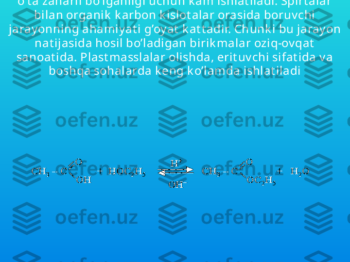 Dimet ilsulfat  ( CH
3 )
2 S O
4  k uchli met illov chi agent , ammo u 
o’t a zaharli bo’lganligi uchun k am ishlat iladi. Spirt alar 
bilan organik  k arbon k islot alar orasida boruv chi 
jaray onning ahamiy at i g’oy at  k at t adir. Ch unk i bu jaray on 
nat ijasida hosil bo’ladigan birik malar oziq-ov qat  
sanoat ida. Plast masslalar olishda, erit uv chi sifat ida v a 
boshqa sohalarda k eng k o’lamda ishlat iladiCH	3	–	C	
O
OH	
+  HOC	2H	5	CH	3	–	C	
O
OC	2H	5	
H	+	
OH	–	
+   H	2O	CH	3	–	C	
O
OH	
+  HOC	2H	5	CH	3	–	C	
O
OC	2H	5	
H	+	
OH	–	
+   H	2O 