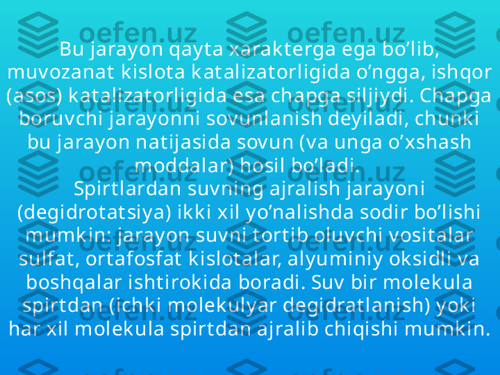 Bu jaray on qay t a xarak t erga ega bo’lib, 
muv ozanat  k islot a k at alizat orligida o’ngga, ishqor 
(asos) k at alizat orligida esa chapga siljiy di. Chapga 
boruv chi jaray onni sov unlanish dey iladi, chunk i 
bu jaray on nat ijasida sov un (v a unga o’xshash 
moddalar) hosil bo’ladi. 
Spirt lardan suv ning ajralish jaray oni 
(degidrot at siy a) ik k i xil y o’nalishda sodir bo’lishi 
mumk in: jaray on suv ni t ort ib oluv chi v osit alar 
sulfat , ort afosfat  k islot alar, aly uminiy  ok sidli v a 
boshqalar isht irok ida boradi. Suv  bir molek ula 
spirt dan (ichk i molek uly ar degidrat lanish) y ok i 
har xil molek ula spirt dan ajralib chiqishi mumk in. 