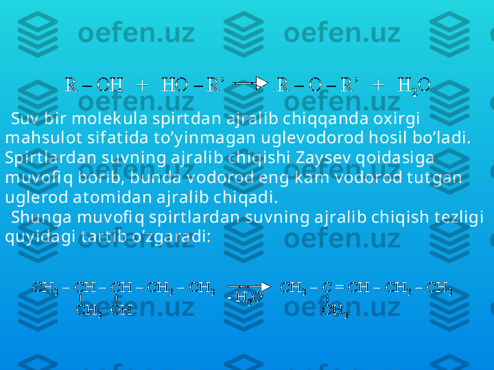 Suv  har xil spirt dan ajralib chiqqanda oxirgi 
mahsulot  sifat ida oddiy  efi r hosil bo’ladiR 	–	OH   +   HO 	–	R’           R 	–	O 	–	R’   +   H	2O	R 	–	OH   +   HO 	–	R’           R 	–	O 	–	R’   +   H	2O
Suv  bir molek ula spirt dan ajralib chiqqanda ox irgi 
mahsulot  sifat ida t o’y inmagan uglev odorod hosil bo’ladi. 
Spirt lardan suv ning ajralib chiqishi Zay sev  qoidasiga 
muv ofi q borib, bunda v odorod eng k am v odorod t ut gan 
uglerod at omidan ajralib chiqadi.
Shunga muv ofi q spirt lardan suv ning ajralib chiqish t ezligi 
quy idagi t art ib o’zgaradi:  	
CH	3	–	CH 	–	CH 	–	CH	2	–	CH	3	CH	3	–	C = CH 	–	CH	2	–	CH	3	
CH	3   	OH	CH	3	
-	H	2O	
CH	3	–	CH 	–	CH 	–	CH	2	–	CH	3	CH	3	–	C = CH 	–	CH	2	–	CH	3	
CH	3   	OH	CH	3	
-	H	2O 