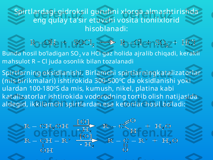 Spirt lardagi gidrok sil guruhni xlorga almasht irishda 
eng qulay  t a’sir et uv chi v osit a t ionilxlorid 
hisoblanadi:R 	–	OH   +   SOCl	2	R 	–	Cl  	+  SO	2	+  	HCl	R 	–	OH   +   SOCl	2	R 	–	Cl  	+  SO	2	+  	HCl
Bunda hosil bo’l adigan SO
2  v a HCl gaz hol ida ajralib chiqadi, k erak li 
mahsulot  R – Cl  j uda osonl ik  bi lan t ozalanadi	
R 	–	CH	2	OH               R 	–	C         +  H	2	O	
[O]
-	H	2	
O
H	
R 	–	CH 	–	R’                R 	–	C 	–	R’  +  H	2	O	
[O]
-	H	2	
OH	O	
R 	–	CH	2	OH               R 	–	C         +  H	2	O	
[O]
-	H	2	
O
H	
R 	–	CH	2	OH               R 	–	C         +  H	2	O	
[O]
-	H	2	
O
H
O
H	
R 	–	CH 	–	R’                R 	–	C 	–	R’  +  H	2	O	
[O]
-	H	2	
OH	O	
R 	–	CH 	–	R’                R 	–	C 	–	R’  +  H	2	O	
[O]
-	H	2	
OH	O
Spirt larning ok sidlanishi. Birlamchi spirt larningk at alizat orlar 
(mis birik malari) isht irok ida 300-500 0
C da ok sidlanishi y ok i 
ulardan 100-180 0
S da mis, k umush, nik el, plat ina k abi 
k at alizat orlar isht irok ida v odorodning t ort ib olish nat ijasida 
aldegid, ik k ilamchi spirt lardan esa k et onlar hosil bo’ladi: 