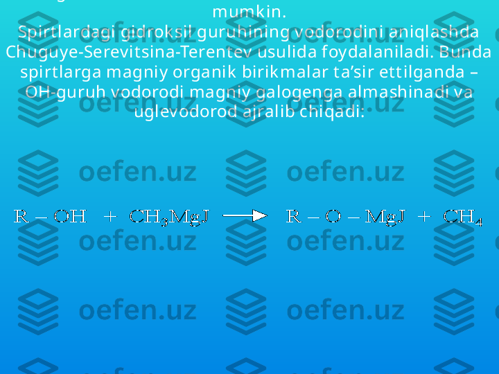 Spirt larning ok sidlanish jaray oni murak k ab bo’lib, buning 
nat ijasida ok sidlanish olib borilay ot gan sharoit ga qarab 
oxirgi mahsulot  sifat ida t urli mahsulot lar hosil bo’lishi 
mumk in.
Spirt lardagi gidrok sil guruhining v odorodini aniqlashda 
C h uguy e-Serev it sina-Terent ev  usulida foy dalaniladi. Bunda 
spirt larga magniy  organik  birik malar t a’sir et t ilganda –
OH-guruh v odorodi magniy  galogenga almashinadi v a 
uglev odorod ajralib chiqadi:
 R 	–	OH   +  CH	3	MgJ             R 	–	O 	–	MgJ  	+  CH	4	R 	–	OH   +  CH	3	MgJ             R 	–	O 	–	MgJ  	+  CH	4 