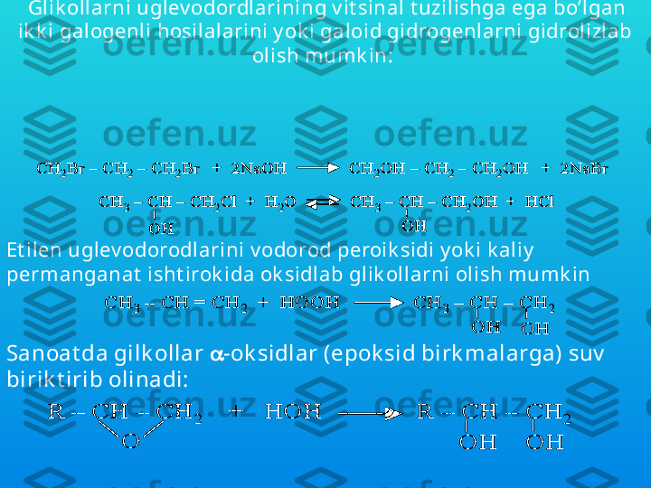 Gilk ollar olishning bir necha usullari ma’lum. SHulardan 
ay rimlari bilan  quy ida  t anishib chiqamiz.
  Glik ollarni uglev odordlarining v it sinal t uzilishga ega bo’lgan 
ik k i galogenli hosilalarini y ok i galoid gidrogenlarni gidrolizlab 
olish mumk in: С	H	2Br	–	С	H	2	–	С	H	2Br   +  2NaOH              CH	2OH 	–	CH	2	–	CH	2OH   +  2NaBr	
CH	3	–	CH 	–	CH	2Cl  +  H	2O            CH	3	–	CH 	–	CH	2OH  +  	HCl	
OH	OH	
С	H	2Br	–	С	H	2	–	С	H	2Br   +  2NaOH              CH	2OH 	–	CH	2	–	CH	2OH   +  2NaBr	
CH	3	–	CH 	–	CH	2Cl  +  H	2O            CH	3	–	CH 	–	CH	2OH  +  	HCl	
OH	OH
Et ilen uglev odorodlarini v odorod peroik sidi y ok i k aliy  
permanganat  isht irok ida ok sidlab glik ollarni olish mumk in	
CH	3	–	CH = CH	2	+  HOOH              CH	3	–	CH 	–	CH	2	
OH	OH	
CH	3	–	CH = CH	2	+  HOOH              CH	3	–	CH 	–	CH	2	
OH	OH
Sanoat da gilk ollar   -ok sidlar (epok sid birk malarga) suv  
birik t irib olinadi:	
R 	–	CH 	–	CH	2	+   HOH              R 	–	CH 	–	CH	2	
OH	OH	O	
R 	–	CH 	–	CH	2	+   HOH              R 	–	CH 	–	CH	2	
OH	OH	O 