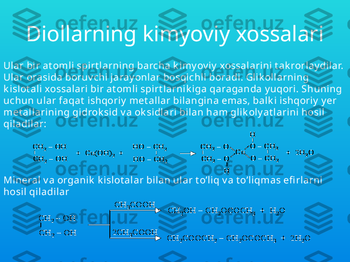 Diollarning kimyoviy xossalari
Ular bir at oml i spirt larning barcha k imy ov iy  xossalarini  t ak rorlay di lar. 
Ular orasida boruv chi  jaray onlar bosqi chli boradi. Gli k ollarning 
k i slot ali xossal ari bir at omli spirt l arnik iga qaraganda y uqori. S h uni ng 
uchun ul ar faqat  ishqoriy  met all ar bilangi na emas, bal k i ishqoriy  y er 
met allarining gidrok sid v a ok sidlari bilan ham glik oly at l arini hosil  
qiladilar:CH	2–	OH 	
CH	2–	OH 	
+  Cu(OH)	2	+	
HO 	–	CH	2	
HO 	–	CH	2	
CH	2–	O	
CH	2	–	O 	
Cu	
O 	–	CH	2	
O 	–	CH	2	
+  2H	2O	
H	
H	
CH	2–	OH 	
CH	2–	OH 	
+  Cu(OH)	2	+	
HO 	–	CH	2	
HO 	–	CH	2	
CH	2–	O	
CH	2	–	O 	
Cu	
O 	–	CH	2	
O 	–	CH	2	
+  2H	2O	
H	
H	
CH	2–	O	
CH	2	–	O 	
Cu	
O 	–	CH	2	
O 	–	CH	2	
+  2H	2O	
H	
H
Mi neral v a organi k  k isl ot alar bi lan ul ar t o’liq v a t o’liqmas efi rlarni 
hosil  qi ladil ar	
CH	2	–	OH 	
CH	2	–	OH 	
CH	3COOH	
2CH	3COOH	
CH	2OH 	–	CH	2OCOCH	3	+  H	2O	
CH	2COOCH	2	–	CH	2OCOCH	3	+  2H	2O	
CH	2	–	OH 	
CH	2	–	OH 	
CH	3COOH	
2CH	3COOH	
CH	2OH 	–	CH	2OCOCH	3	+  H	2O	
CH	2COOCH	2	–	CH	2OCOCH	3	+  2H	2O 