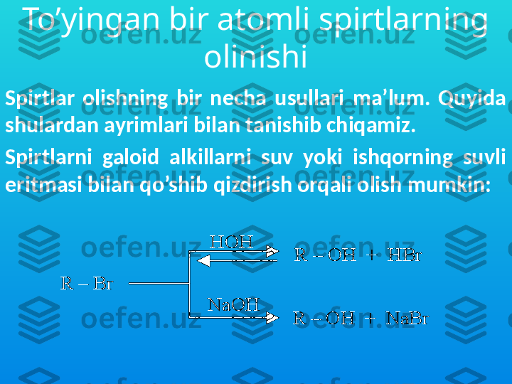 To’yingan bir atomli spirtlarning 
olinishi
Spirtlar  olishning  bir  necha  usullari  ma’lum.  Quyida 
shulardan ayrimlari bilan tanishib chiqamiz. 
Spirtlarni  galoid  alkillarni  suv  yoki  ishqorning  suvli 
eritmasi bilan qo’shib qizdirish orqali olish mumkin:  R 	–	Br 	
HOH
NaOH	
R 	–	OH  +  	HBr	
R 	–	OH  +  	NaBr	
R 	–	Br 	
HOH
NaOH	
R 	–	OH  +  	HBr	
R 	–	OH  +  	NaBr 