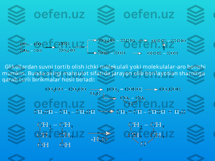Glik ollarning ok sidlanishi  nat ijasida ok sialdegid, ok sik i slot a, 
dialdegid, al degidok isl ot a, ik k i asosli k i slot a v a boshqalar hosil  
bo’ladi. Masalan, et ilengi lk ol ok sidlanishi  nat ijasida quy idagi  
birik malar hosil bo’l ishi  mumk in:CH	2	–	OH 	
CH	2	–	OH 	
CH	2OH 	–	COOH	
OHC 	–	CHO	
CHO
CH	2OH 	
HOOC 	–	COOH	
HOOC 	–	CHO 	
CH	2	–	OH 	
CH	2	–	OH 	
CH	2OH 	–	COOH	
OHC 	–	CHO	
CHO
CH	2OH 	
HOOC 	–	COOH	
HOOC 	–	CHO 
Gl ik ollardan suv ni t ort ib olish ichk i molek ulali y ok i molek ul alar-aro borishi 
mumk in. Bunda ox irgi  mahsulot  sifat ida jaray on olib borilay ot l an sharoit ga 
qarab t urli birik malar hosil  bo’ladi:	
CH	2OH 	–	CH	2OH               [CH	2	= CHOH]            CH	3CHO	
H	2O	
CH	2	–	CH	2	
O	
CH	2OH 	–	CH	2OH               [CH	2	= CHOH]            CH	3CHO	
H	2O	
CH	2	–	CH	2	
O	
CH	2	–	CH	2	
O	
CH	2OH 	–	CH	2	–	CH	2OH              CH	2	= CH 	–	CHOH  +  H	2O	CH	2OH 	–	CH	2	–	CH	2OH              CH	2	= CH 	–	CHOH  +  H	2O	
CH	2	–	CH	2	
CH	2	CH	2	
OH     OH     	
-H	2O	
CH	2	–	CH	2	
CH	2	CH	2	
O	
CH	2	–	CH	2	
CH	2	CH	2	
OH     OH     	
-H	2O	
CH	2	–	CH	2	
CH	2	CH	2	
O 