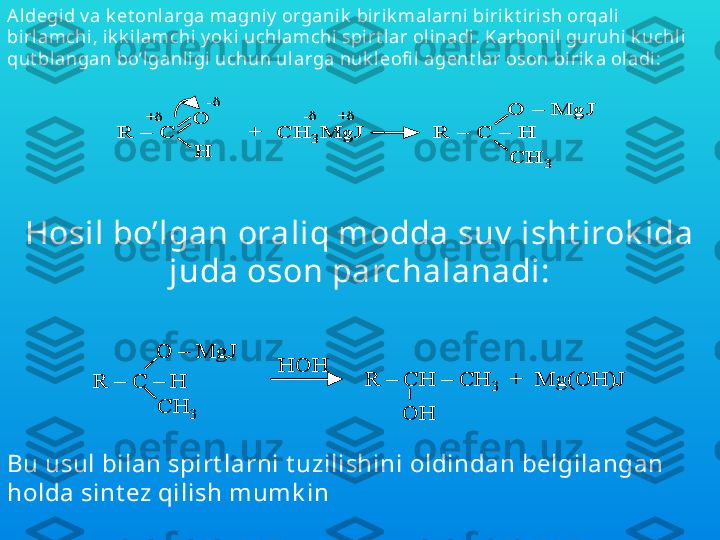 Hosil bo’lgan oraliq modda suv  isht irok ida 
juda oson parchalanadi:R 	–	C 	–	H	
O 	–	MgJ	
CH	3	
HOH	
R 	–	CH 	–	CH	3	+  Mg(OH)J	
OH	
R 	–	C 	–	H	
O 	–	MgJ	
CH	3	
HOH	
R 	–	CH 	–	CH	3	+  Mg(OH)J	
OHA ldegid v a k et onlarga magniy  organik  bi rik mal arni  bi rik t irish orqal i 
birlamchi, i k k ilamchi y ok i uchlamchi spirt lar ol inadi. Karbonil guruhi k uchl i 
qut blangan bo’l ganligi uchun ularga nuk leofi l agent l ar oson birik a oladi:	
R 	–	C 	
O
H	
+  CH	3MgJ	R 	–	C 	–	H	
O 	–	MgJ	
CH	3	
+	
-	
+	-	
R 	–	C 	
O
H	
+  CH	3MgJ	R 	–	C 	–	H	
O 	–	MgJ	
CH	3	
+	
-	
+	-
Bu usul bilan spirt larni t uzilishini oldindan belgilangan 
holda sint ez qilish mumk in 