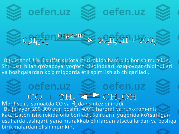 Sanoat da et il spirt ini pent azan saqlov chi t abiiy  birik malar 
– uglev odlarni ferment lar isht irok ida bijg’it ish orqali 
olinadi. Masalan:
M et il spirt i sanoat da  C O v a  H
2  dan sint ez qili nadi: C	6	H	12	O	6	2C	2H	5OH  +  2CO	2	
фермент	
C	6	H	12	O	6	2C	2H	5OH  +  2CO	2	
ферментBijg’it i shni 4 %  l i sulfat  k islot a isht i rok i da ham olib borish mumk in. 
Shu usul bilan g’o’zapoy a, y og’och chi qindil ari, oziq-ov qat  chiqindilari  
v a boshqalardan k o’p miqdorda et il  spirt i ishl ab chiqariladi .	
СО  +  2	H	2	CH	3	OH	СО  +  2	H	2	CH	3	OH
Bu jaray on 200-300 at m bosim, 400 0
C  harorat  v a rux -xrom-mis 
k at alizat ori i sht irok ida ol ib boriladi . Spirt larni y uqorida k o’rsat ilgan 
usullarda t ashqari , y ana murak k ab efi rlardan at set al lardan v a boshqa 
biri k mal ardan olish mumk in. 