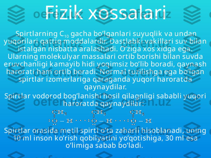 Fizik xossalari
  Spirt larning  C
10  gacha bo’lganlari suy uqlik  v a undan 
y uqorilari qat t iq moddalardir. Dast labk i v ak illari suv  bilan 
ist algan nisbat t a aralashadi. O’ziga xos xidga ega. 
Ularning molek uly ar massalari ort ib borishi bilan suv da 
eruv chanligi k amay ib hidi y oqimsiz bo’lib boradi, qay nash 
harorat i ham ort ib boradi. N ormal t uzilishga ega bo’lgan 
spirt lar izomerlariga qaraganda y uqori harorat da 
qay nay dilar.
Spirt lar v odorod bog’lanishi hosil qilagnligi sababli y uqori 
harorat da qay nay dilar:    
 
Spirt lar orasida met il spirt i o’t a zaharli hisoblanadi, uning 
10 ml inson k o’rish qobily at ini y o’qot ishiga, 30 ml esa 
o’limiga sabab bo’ladi. :	
CH	3	
O 	–	H 	..	
. . .	
CH	3	
O 	–	H 	:	
..	
. . .	O 	–	H 	:	
..
CH	3	
:	
CH	3	
O 	–	H 	..	
. . .	
CH	3	
O 	–	H 	:	
..	
. . .	O 	–	H 	:	
..
CH	3	CH	3	
O 	–	H 	..	
. . .	
CH	3	
O 	–	H 	:	
..	
. . .	O 	–	H 	:	
..O 	–	H 	:	
..
CH	3 