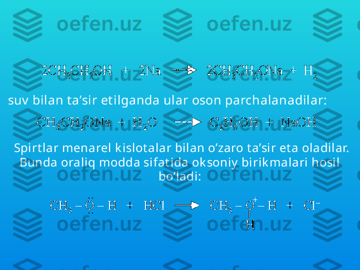 Ularga ishqoriy  met allar bilan t a’sir et ilganda gidrok sil 
guruhining v odorodi met all bilan almashadi v a 
alk ogoly at larni hosil qiladi:
 2CH	3CH	2OH   +   2Na              2CH	3CH	2ONa  +  H	2	2CH	3CH	2OH   +   2Na              2CH	3CH	2ONa  +  H	2suv  bilan t a’sir et ilganda ular oson parchalanadilar:	
CH	3CH	2ONa  +  H	2O               C	2H	5OH  +  	NaOH	CH	3CH	2ONa  +  H	2O               C	2H	5OH  +  	NaOH
Spirt lar menarel k islot alar bilan o’zaro t a’sir et a oladilar. 
Bunda oraliq modda sifat ida ok soniy  birik malari hosil 
bo’ladi:	
CH	3	–	O 	–	H   +   	HCl              	CH	3	–	O 	–	H   +   	Cl	–	
H	
+	..
..	CH	3	–	O 	–	H   +   	HCl              	CH	3	–	O 	–	H   +   	Cl	–	
H	
+	
CH	3	–	O 	–	H   +   	HCl              	CH	3	–	O 	–	H   +   	Cl	–	
H	
CH	3	–	O 	–	H   +   	HCl              	CH	3	–	O 	–	H   +   	Cl	–	
H	
+	..
.. 