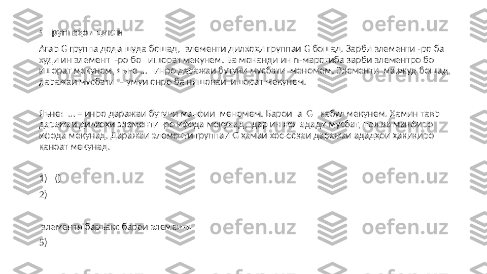 •
Группаҳои  цикли
Агар  G  группа дода шуда бошад,    элементи дилхо ҳи группаи  G  бошад. Зарби элементи -ро ба 
худи ин элемент    -ро бо     ишорат мекунем. Ба монанди ин  n- маротиба   зарби элементро бо   
ишорат мекунем, яъне  …       инро даражаи бутуни мусбати  мен о мем. Элементи    мавжуд бошад, 
даражаи мусбати   –  умуи онро ба нишонаи  ишорат мекунем.
Яъне:   … =  инро даражаи бутуни манфии  меномем. Барои   a    G      қабул   мекунем. Ҳамин тавр   
даражаи дилхоҳи элементи -ро ифода мекунад,  дар ин жо    адади мусбат, нол ва манфиро 
ифода мекунад. Даражаи элементи группаи  G  ҳамаи хос-соҳаи даражаи ададҳои ҳақиқиро 
қаноат мекунад.
1)   ()
2)  
  элементи баръакс барои элементи 
5)       