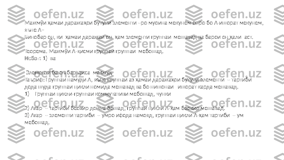 Маж мўи ҳамаи даражаҳои бутуни элементи  –ро   муоина мекунем онро бо А-ишорат мекунем ,  
яъне А=
Бинобар он, ки   ҳамаи даражаи он  ҳам элементи группаи  мешавад ва барои он ҳали   аст.
Теорема. Мажм ўи А-қисми группаи группаи  мебошад.
Исбот:  1)   ва         
  Элементи ба он баръакса    мавжуд 
Таъриф: Группаи намуди А, яъне группаи аз ҳамаи даражаҳои бутуни   элементи     – тартиби 
дода шуда группаи цикли номида мешавад ва бо нишонаи     ишорат карда мешавад. 
1) Группаи цикли-группаи коммутативи мебошад, чунки
2)  Агар    – тартиби беохир дошта бошад, группаи цикли А- ҳам беохир мешавад.
3) Агар   – элементи тартиби   –  умро ифода намояд, группаи цикли А- ҳам тартиби   –  ум 
мебошад. 