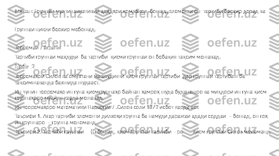 Мисол:  Группаи мултипликативии адад ҳои комлекси  - бошад, элементи он  тартиби беохир дорад ва
Группаи цикли беохир мебошад.
Теоремаи Лагранж
Тартиби группаи махдуди    ба тартиби   қисми группаи он бебақия тақсим мешавад.
Боби 2
Теоремаҳои Силов ва омўхтани мавжудияти қисм группаи тартиби    дар группаи тартибаш ба  
тақсимшаванда бахшида шудааст. 
Ин чунин теоремаҳо ин гуна қисмгруппаҳо байнан ҳамроҳ шуда буданашро ва миқдори ин гуна қисм 
группаҳоро муайян карда мешавад. 
Ин теоремаҳоро математики Нарвегия Л.Силов соли 1872 исбот карда аст.
Таърифи 1. Агар тартиби элементи дилхоҳи группа ба намуди даражаи адади соддаи   – бошад, он гоҳ 
ин группаро  – группа меноманд.
Таърифи 2. Тартиби группаи       (()  бошад,  қисм группаи тартиби   - ро    – қисм группаи Силов меноманд. 