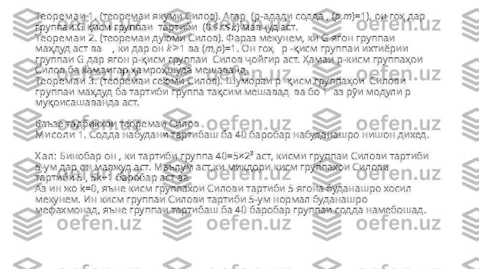 Теорем аи  1.  (теоремаи якуми Силов). Агар  (p-адад и содда  , ( p,m )=1), он гоҳ  дар 
группаи  G  қисм группаи   тартиби  (0≤ r k	≤ ) мавҷуд аст.
Теорем аи  2.  (теоремаи дуюми Силов). Фараз мекунем, ки G я гон группаи 
маҳдуд аст ва     ,  ки дар он  k 1 ва (	
≥ m,p )=1. Он гоҳ   р - қисм группаи  ихтиёрии 
группаи  G дар  ягон  p- қисм группаи   Силов ҷойгир аст. Ҳамаи р-кисм группаҳои  
Силов ба хамдигар  ҳамроҳшуда мешаванд .
Теорем аи  3.  (теоремаи сеюми Силов). Шумораи p - қисм группаҳои  Силов и 
г р у ппаи маҳдуд ба  тартиби г р у ппа тақсим мешавад   ва бо 1   аз рӯи  модули р 
муқоисашаванда аст.
Баъзе тадбикхои теоремаи Силов .
Ми соли  1.  Содда набудани тартибаш ба 40 баробар набуданашро нишон дихед. 
Х ал:  Бинобар он , ки тартиби группа 40=5×2³ аст, кисми группаи Силови тартиби 
5-ум дар он мавжуд аст. Маълум аст,ки микдори кисм группахои Силови 
тартиби 5 , 5 k +1 баробар аст ва 
Аз ин жо  k=0,  яъне кисм группахои Силови тартиби 5 ягона буданашро хосил 
мекунем. Ин кисм группаи Силови тартиби 5-ум нормал буданашро 
мефахмонад, яъне группаи тартибаш ба 40 баробар группаи содда намебошад.  
 
  