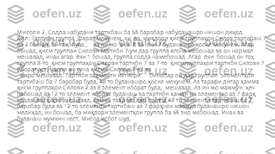 Ми соли  2.  Содда набудани тартибаш ба 56 баробар набуданашро нишон ди ҳед.
Ҳ ал:  Тартиби группа   Фараз мекунем, ки    ва  ми қдори қисм группаҳои Силов тартибаш 7 
ва 2 бошад, он гоҳ    буда ,     аз ин жо   ёки  8 ва  ёки 7 буданашро ҳосил мекунем. Агар  
бошад, қисм группаи Силови тартиби 7-ум дар группа ягона мебошад ва он нормал 
мешавад, инак агар  ёки 1 бошад ,  группа содда намебошад .   A гар  ёки  бошад он гоҳ 
группа 8-то    қисм группаҳои Силови тартиби 7 ва 7-то    қисмгруппаҳои тартиби Силови 7 
иборат аст. Барои ин гуна қисми Силови 7  =7  ва
    ижро мешавад. Тартиби элементи ихтиёри        бинобар он дар группаи   элементҳои 
тартибаш ба 7 баробар буда, 48 то буданашро ҳосил мекунем. Аз тарафи дигар ҳамма 
қисм группаҳои Силови 2 аз 8 элемент иборат буда,    мешавад.  Аз ин жо мажмўи   ҳеч 
набошад аз 12 то элемент иборат буданаш ва тартиби ҳамаи ин элементҳо аз 7 фарқ 
карданаш ҳосил мешавад, ҳамин тавр мо дар группа 48 то элементи тартибаш ба 7 
баробар буда ва 12 то элементи тартибаш аз 7 фарқнок мавжуд буданашро нишон 
медиҳад, ин бошад, ба миқдори элементҳои группа ба 56 зид мебошад. Инак ва  
буданаш мумкин нест. Мисол исбот шуд. 