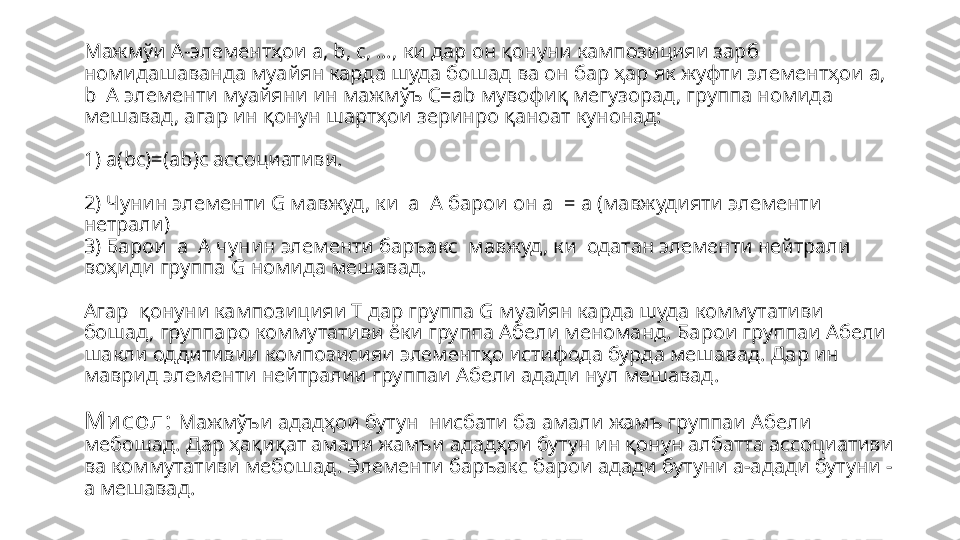 Мажмўи А-элементҳои  a, b, c, …,  ки дар он қонуни кампозицияи зарб 
ном и дашаванда муайян карда шуда бошад ва он бар ҳар як жуфти элементҳои  a, 
b  A  элементи муайяни ин мажмўъ  C=ab  мувофиқ мегузорад, группа номида 
мешавад, агар ин қонун шартҳои зеринро қаноат кунонад:
1)  a(bc)=(ab)c  ассо ц иативи.
2) Чунин элементи  G  мавжуд , ки   a    A  барои он  a  = a  (мавжудияти элементи 
нетрали)
3) Барои   a    A  чунин элементи баръакс    мавжуд, ки  одатан элементи нейтрали  
воҳиди группа  G  номида мешавад.
Агар  қонуни кампози цияи  T  дар группа  G  муайян карда шуда коммутативи 
бошад, группаро коммутативи ёки группа Абели меноманд. Барои группаи Абели 
шакли оддитивии композисияи элемент ҳо истифода бурда мешавад. Дар ин 
маврид элементи нейтралии группаи Абели адади нул мешавад. 
Ми сол:   Мажмўъи ададҳои бутун    нисбати   ба амали жамъ группаи Абели 
мебошад. Дар ҳақиқат амали жамъи ададҳои бутун ин қонун албатта ассо циативи 
ва коммутативи мебошад. Элементи баръакс барои адади бутуни а-адади бутуни  -
а мешавад. 