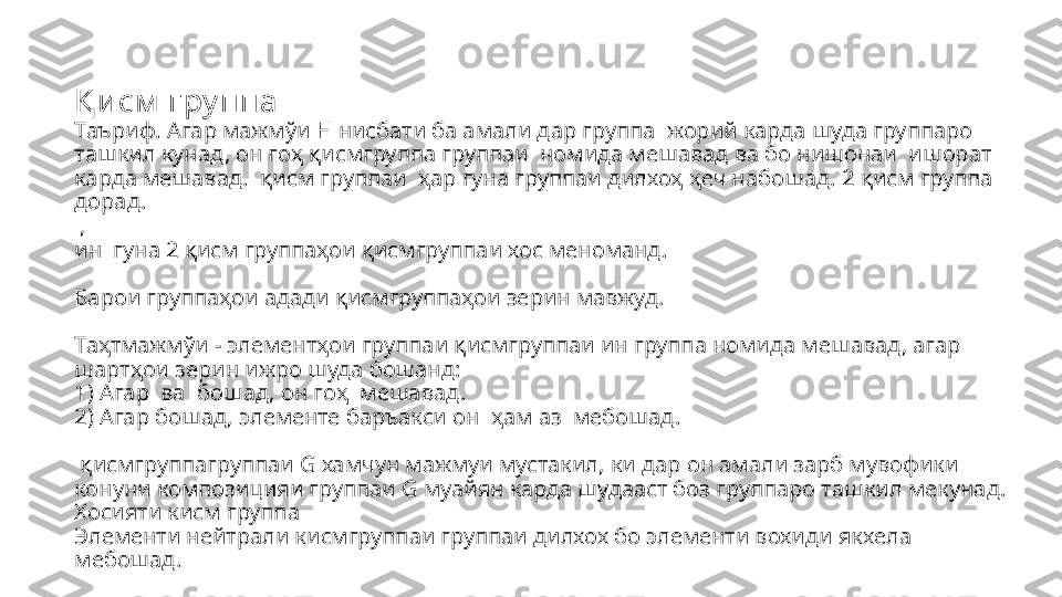 Қ и см  гру ппа
Таъриф. Агар мажмўи Н нисбати ба амали дар группа    жорий карда шуда группаро 
ташкил кунад, он го ҳ қисмгруппа группаи   номида мешавад ва бо нишонаи    ишорат 
карда мешавад.   қисм группаи   ҳар гуна группаи дилхоҳ ҳеч набошад. 2 қисм группа 
дорад.
 ,   
ин  гуна 2  қисм группаҳои қисмгруппаи хос меноманд.       
Барои группаҳои адади қисмгруппаҳои зерин мавжуд.
     
Та ҳтмажмўи  -  элементҳои группаи  қисмгруппаи ин группа номида мешавад, агар 
шартҳои зерин ижро шуда бошанд:
1) Агар    ва  бошад, он го ҳ   мешавад.
2) Агар бошад, элементе баръакси он    ҳам аз   мебошад.
  қисмгруппа группаи  G  хамчун мажмуи мустакил, ки дар он амали зарб мувофики 
конуни композицияи группаи  G  муайян карда шудааст боз группаро ташкил мекунад.
Хосияти кисм группа
Элементи нейтрали кисмгруппаи группаи дилхох бо элементи вохиди якхела 
мебошад. 