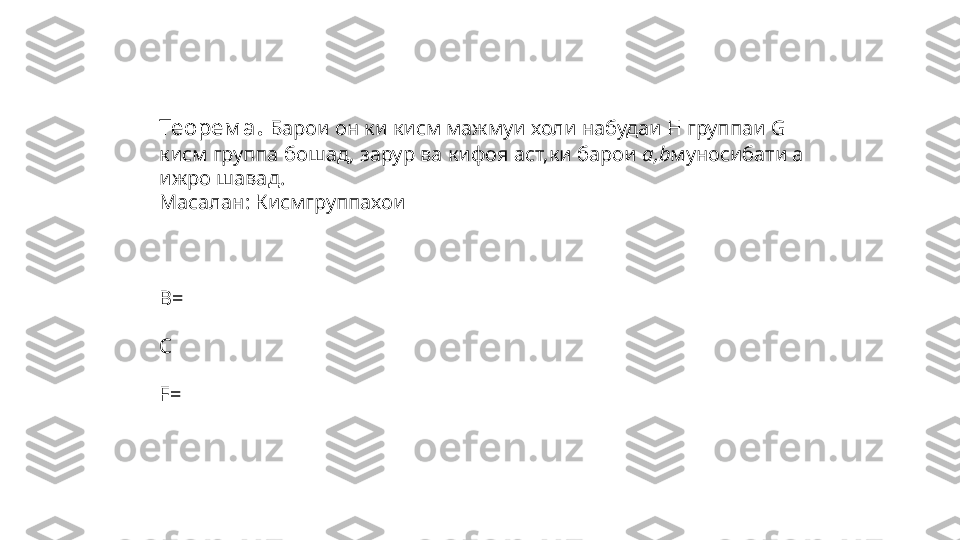 Теорем а .   Барои он ки кисм мажмуи холи набудаи Н группаи  G  
кисм группа бошад, зарур ва кифоя аст,ки барои  a,b муносибати  a   
ижро шавад.
Масалан: Кисмгруппахои  
 
          
B=  
С
F=   