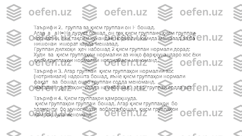 Таъ ри ф и  2.    группа ва қисм группаи он Н бошад. 
Агар   a       aH=Ha  дуруст бошад, он гоҳ қисм группаи   , қисм группаи 
нормалии   ёки тақсим кунандаи нормали номида мешавад ва ба 
нишонаи    ишорат карда мешавад. 
Группаи дил хоҳи   ҳеч набошад 2 қисм группаи нормали дорад: 
Худи  ва    қисм группаҳои нормалии аз инҳо фарқ кун андаро хос ёки 
қисм группаҳои нормалии нотривиали меноманд. 
Таъ ри ф и  3.  Агар группаи   қисм группаҳои нормалии хос 
( нотривиали) надошта бошад, яъне қисм группаҳои нормали 
фақат     ва    бошад онро группаи содда меноманд. 
Масалан группаҳои    содда намебошад.  агар  группаи содда аст. 
Таъ ри ф и  4.   Қисм группаҳои ҳамроҳшуда.
  қисм группаҳои группаи   бошад. Агар қисм группаҳои  бо 
элементи    бо муносибати    вобаста бошад,  қисм группаҳои   
ҳамроҳшуда меноманд.  