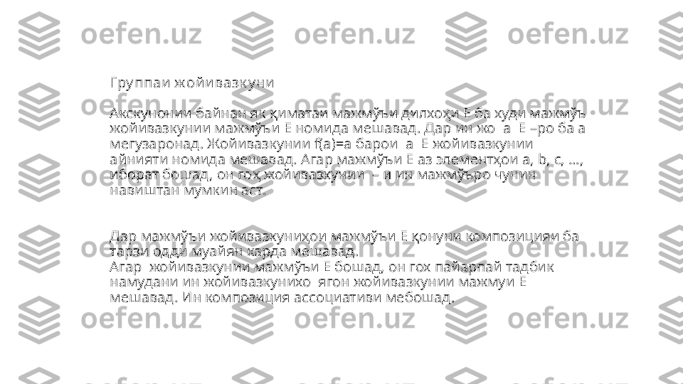 Гру ппаи  ж ой и вазк у ни
Акскунонии байнан як  қиматаи мажмўъи дилхоҳи  E  ба худи  мажмўъ 
жойивазкунии мажмўъи Е номида мешавад. Дар ин жо   a     Е –ро ба а 
мегузаронад. Жойивазкунии  f(a)=a  барои   a     Е жойивазкунии 
айнияти номида мешавад. Агар мажм ўъи Е аз элементҳои  a, b, c, …, 
иборат бошад, он го ҳ жойивазкунии    – и ин мажмўъро чунин 
навиштан мумкин аст. 
Дар мажмўъи жойивазкуниҳои мажмўъи Е қонуни компози цияи ба 
тарзи одди муайян карда мешавад.
Агар  жойивазкунии мажм ўъи Е бошад ,  он гох пайарпай тадбик 
намудани ин жойивазкунихо  ягон жойивазкунии мажмуи  Е  
мешавад. Ин композиция ассо циативи мебошад.
        