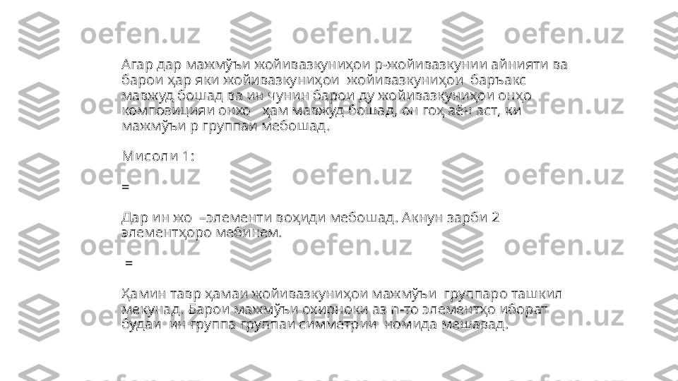 Агар дар мажм ўъи жойивазкуниҳои р-жойивазкунии айнияти ва 
барои ҳар яки жойивазкуниҳои    жойивазкуниҳои  баръакс 
мавжуд бошад ва ин чунин барои ду жойивазкуниҳои онҳо   
композицияи онхо   ҳам мавжуд бошад, он гоҳ аён аст ,  ки 
мажмўъи р группаи мебошад.
Ми соли  1:
=
 
Дар ин жо   – элементи во ҳиди мебошад. Акнун зарби 2 
элементҳоро мебинем.
 = 
Ҳамин тавр ҳамаи жойивазкуниҳои мажмўъи  группаро ташкил 
мекунад. Барои мажмўъи охирноки аз  n- то элементҳо иборат 
будаи  ин группа группаи симметрии    номида мешавад. 