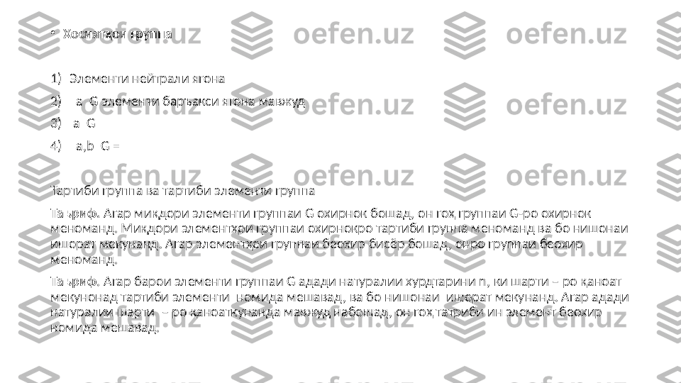 •
Хосият ҳои группа
1) Элементи нейтрали ягона
2)     a    G  элементи баръакси ягона мавжуд
3)   a    G  
4)    a,b    G = 
Тартиби группа ва тартиби элементи группа
Таъриф.  Агар миқдори элементи группаи  G  охирнок бошад, он гоҳ группаи  G- ро охирнок 
меноманд. Миқдори элементҳои группаи охирнокро тартиби группа меноманд ва бо нишонаи   
ишорат мекунанд. Агар элементҳои группаи беохир бисёр бошад, онро группаи беохир 
меноманд.
Таъриф . Агар барои элементи группаи  G  адади натуралии хурдтарини  n , ки шарти  – ро қаноат 
мекунонад тартиби элементи  номида мешавад, ва бо нишонаи    ишорат мекунанд. Агар адади 
натуралии шарти    – ро қаноаткунанда мавжуд набошад, он гоҳ татриби ин элемент беохир 
номида мешавад. 