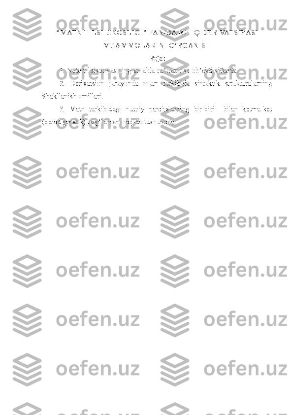 “MATN TILSHUNOSLIGI” FANIDA NUTQ   DERIVATSIYASI
MUAMMOLARINI O‘RGANISH
Reja:
1. Nutq til sistemasining amalda qo‘llanilish ob’ekti sifatida.
  2.   Derivatsion   jarayonda   matn   tarkibida   sintaktik   strukturalarning
Shakllanish omillari.
  3.   Matn   tarkibidagi   nutqiy   parchalarning   bir-biri     bilan   ketma-ket
(paradigmatik) bog‘lanishi haqida tushuncha.
  