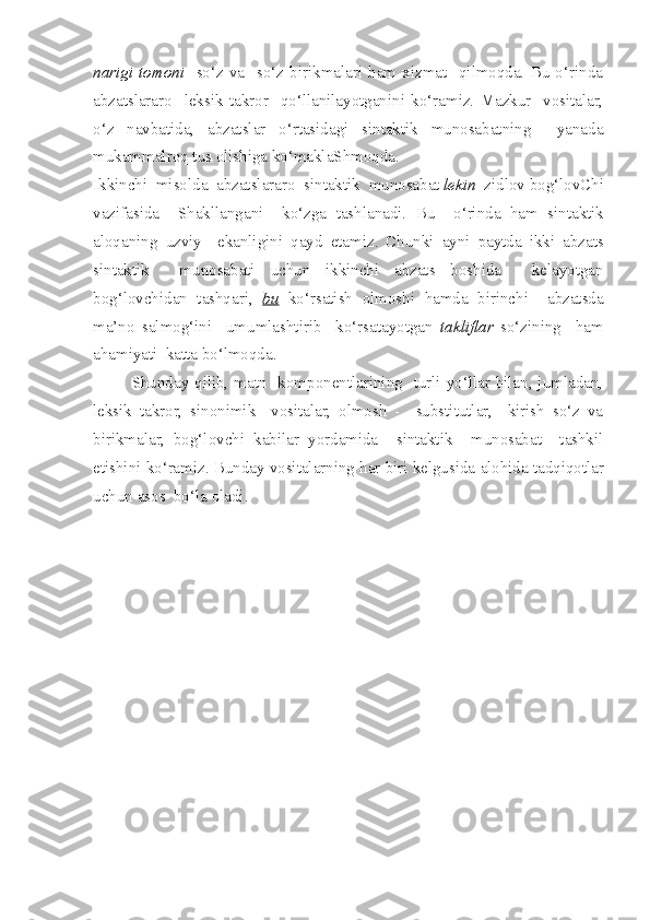 nar i gi   tomoni     so‘z   va     so‘z   birikmalari   ham   xizmat     qilmoqda.   Bu   o‘rinda
abzatslararo     leksik   takror     qo‘llanilayotganini   ko‘ramiz.   Mazkur     vositalar,
o‘z   navbatida,   abzatslar   o‘rtasidagi   sintaktik   munosabatning     yanada
mukammalroq tus olishiga ko‘maklaShmoqda.
Ikkinchi    misolda    abzatslararo    sintaktik    munosabat   lekin    zidlov   bog‘lovChi
vazifasida     Shakllangani     ko‘zga   tashlanadi .   Bu     o‘rinda   ham   sintaktik
aloqaning   uzviy     ekanligini   qayd   etamiz .   Chunki   ayni   paytda   ikki   abzats
sintaktik     munosabati   uchun   ikkinchi   abzats   boshida     kelayotgan
bog‘lovchidan   tashqari,   bu   ko‘rsatish   olmoshi   hamda   birinchi     abzatsda
ma’no   salmog‘ini     umumlashtirib     ko‘rsatayotgan   takliflar   so‘zining     ham
ahamiyati  katta bo‘lmoqda. 
Shunday qilib, matn   komponentlarining   turli yo‘llar bilan, jumladan,
leksik   takror,   sinonimik     vositalar,   olmosh   -     substitutlar,     kirish   so‘z   va
birikmalar,   bog‘lovchi   kabilar   yordamida     sintaktik     munosabat     tashkil
etishini ko‘ramiz.  Bunday vositalar ning   har   biri   kelgusida   alohida   tadqiqot lar
uchun   asos    bo‘la   oladi . 