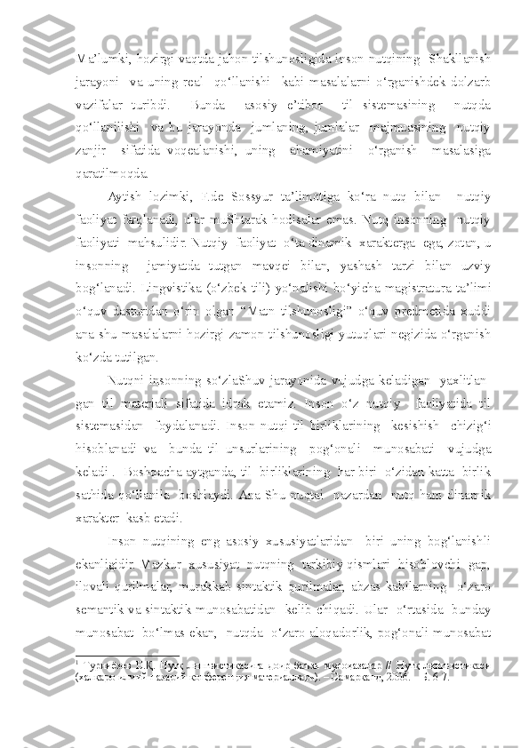 Ma’lumki, hozirgi vaqtda jahon tilshunosligida inson nutqining   Shakllanish
jarayoni     va   uning   real     qo‘llanishi     kabi   masalalarni   o‘rganishdek   dolzarb
vazifalar   turibdi.     Bunda     asosiy   e’tibor     til   sistemasining     nutqda
qo‘llanilishi     va   bu   jarayonda     jumlaning,   jumlalar     majmuasining     nutqiy
zanjir     sifatida   voqealanishi,   uning     ahamiyatini     o‘rganish     masalasiga
qaratilmoqda. 
Aytish   lozimki,   F.de   Sossyur   ta’limotiga   ko‘ra   nutq   bilan     nutqiy
faoliyat   farqlanadi,   ular   muShtarak   hodisalar   emas.   Nutq   insonning     nutqiy
faoliyati  mahsulidir. Nutqiy  faoliyat  o‘ta dinamik  xarakterga  ega, zotan, u
insonning     jamiyatda   tutgan   mavqei   bilan,   yashash   tarzi   bilan   uzviy
bog‘lanadi. Lingvistika  (o‘zbek tili)  yo‘nalishi  bo‘yi c ha  magistratura  ta’limi
o‘quv   dasturidan   o‘rin   olgan   “Matn   tilshunosligi”   o‘quv   predmetida   xuddi
ana   s hu masalalarni hozirgi zamon tilshunosligi yutuqlari negizida o‘rganish
ko‘zda tutilgan.  
Nutqni   insonning  so‘zlaShuv  jarayonida   vujudga  keladigan    yaxlitlan-
gan   til   materiali   sifatida   idrok   etamiz.   Inson   o‘z   nutqiy     faoliyatida   til
sistemasidan     foydalanadi.   Inson   nutqi   til   birliklarining     kesishish     c hizig‘i
hisoblanadi   va     bunda   til   unsurlarining     pog‘onali     munosabati     vujudga
keladi 1
.  Boshqacha aytganda, til  birliklarining  har biri  o‘zidan katta  birlik
sathida   qo‘llanila     boshlaydi.  Ana   Shu   nuqtai     nazardan     nutq   ham   dinamik
xarakter  kasb etadi. 
Inson   nutqining   eng   asosiy   xususiyatlaridan     biri   uning   bog‘lanishli
ekanligidir. Mazkur  xususiyat  nutqning  tarkibiy qismlari  hisoblovchi  gap,
ilovali   qurilmalar,   murakkab   sintaktik   qurilmalar,   abzas   kabilarning     o‘zaro
semantik va sintaktik munosabatidan   kelib   c hiqadi. Ular   o‘rtasida   bunday
munosabat   bo‘lmas ekan,   nutqda   o‘zaro aloqadorlik, pog‘onali munosabat
1
  Турниёзов   Н.Қ.   Нутқ   лингвистикасига   доир   баъзи   мулоҳазалар   //   Нутқ   лингвистикаси
(халқаро илмий-назарий конференция материаллари). – Самарқанд, 2006. – Б. 6-7. 