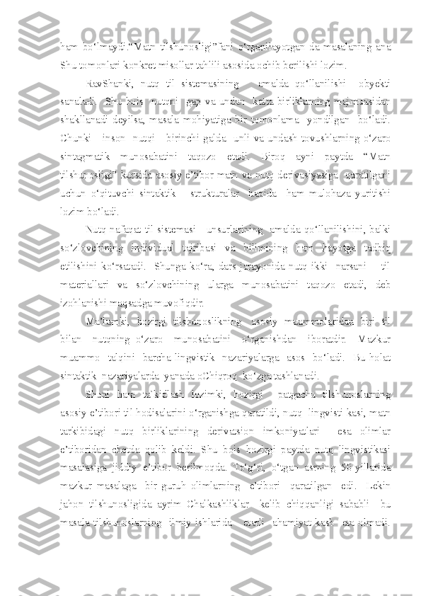 ham   bo‘lmaydi.“Matn   tilshunosligi”fani   o‘rganilayotgan   da   masalaning   ana
Shu tomonlari konkret misollar tahlili asosida ochib berilishi lozim.  
RavShanki,   nutq   til   sistemasining       amalda   qo‘llanilishi     obyekti
sanaladi.     Shu   bois     nutqni     gap   va   undan     katta   birliklarning   majmuasidan
s hakllanadi   deyilsa,   masala   mohiyatiga   bir   tomonlama     yondilgan     bo‘ladi.
Chunki      inson    nutqi       birinchi   galda     unli   va   undash  tovushlarning  o‘zaro
sintagmatik   munosabatini   taqozo   etadi.   Biroq   ayni   paytda   “Matn
tilshunosligi” kursida asosiy e’tibor matn va nutq derivasiyasiga   qaratilgani
uchun   o‘qituv c hi   sintaktik       strukturalar     haqida     ham   mulohaza   yuritishi
lozim bo‘ladi. 
Nutq nafaqat til sistemasi     unsurlarining   amalda qo‘llanilishini, balki
so‘zlov c hining   individual   tajribasi   va   bilimining   ham   hayotga   tadbiq
etilishini   ko‘rsatadi.     Shunga   ko‘ra,   dars   jarayonida   nutq   ikki     narsani     -   til
materiallari   va   so‘zlov c hining   ularga   munosabatini   taqozo   etadi,   deb
izohlanishi maqsadga muvofiqdir.  
Ma’lumki,   hozirgi   tilshunoslikning     asosiy   muammolaridan   biri   til
bilan     nutqning   o‘zaro     munosabatini     o‘rganishdan     iboratdir.     Mazkur
muammo     talqini     barcha   lingvistik     nazariyalarga     asos    bo‘ladi.     Bu   holat
sintaktik  nazariyalarda  yanada oChiqroq  ko‘zga tashlanadi. 
Shuni   ham   ta`kidlash   lozimki,   hozirgi     patgacha   tilshunoslarning
asosiy e’tibori til hodisalarini o‘rganishga qaratildi, nutq  lingvisti-kasi, matn
tarkibidagi   nutq   birliklarining   derivatsion   imkoniyatlari     esa   olimlar
e’tiboridan   c hetda   qolib   keldi.   Shu   bois   hozirgi   paytda   nutq   lingvistikasi
masalasiga   jiddiy   e’tibor   berilmoqda.   To‘g‘ri,   o‘tgan   asrning   50-yillarida
mazkur   masalaga     bir   guruh   olimlarning     e’tibori     qaratilgan     edi.     Lekin
jahon   tilshunosligida   ayrim   Chalkashliklar     kelib   c hiqqanligi   sababli     bu
masala   tilshunoslarning    ilmiy  ishlarida      etarli    ahamiyat   kasb     eta  olmadi. 