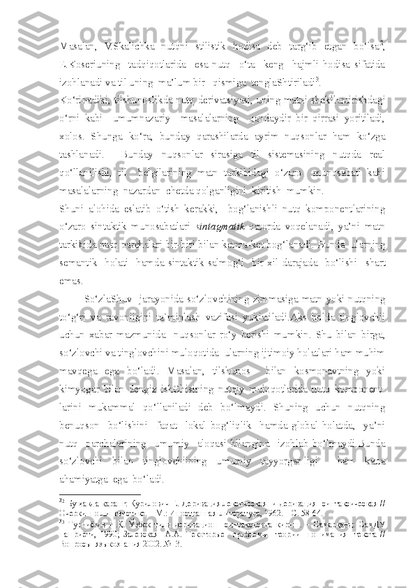 Masalan,   V.Skalichka   nutqni   stilistik   hodisa   deb   targ‘ib   etgan   bo‘lsa 2
,
E.Koseriuning     tadqiqotlarida     esa   nutq     o‘ta     keng     hajmli   hodisa   sifatida
izohlanadi va til uning  ma’lum bir   qismiga  tenglaShtiriladi 3
. 
Ko‘rinadiki, tilshunoslikda nutq derivatsiyasi, uning matni   s hakllantirishdagi
o‘rni   kabi     umumnazariy     masalalarning     qandaydir   bir   qirrasi   yoritiladi,
xolos.   Shunga   ko‘ra,   bunday   qarashilarda   ayrim   nuqsonlar   ham   ko‘zga
tashlanadi.     Bunday   nuqsonlar   sirasiga   til   sistemasining   nutqda   real
qo‘llanilishi,   til     belgilarining   matn   tarkibidagi   o‘zaro     munosabati   kabi
masalalarning  nazardan   c hetda qolganligini  kiritish  mumkin.
Shuni   alohida   eslatib   o‘tish   kerakki,     bog‘lanishli   nutq   komponentlarining
o‘zaro   sintaktik   munosabatlari   sintagmatik   qatorda   voqelanadi,   ya’ni   matn
tarkibida nutq parchalari bir-biri bilan ketma-ket bog‘lanadi.   Bunda  ularning
semantik     holati     hamda   sintaktik   salmog‘i     bir   xil   darajada     bo‘lishi     s hart
emas. 
So‘zlaShuv   jarayonida so‘zlov c hining zimmasiga matn yoki nutqning
to‘g‘ri   va   ravonligini   ta`minlash   vazifasi   yuklatiladi.Aks   holda   tinglovchii
uchun   xabar   mazmunida     nuqsonlar   ro‘y   berishi   mumkin.   Shu   bilan   birga,
so‘zlov c hi va tinglovchi n i muloqotida  ularning ijtimoiy holatlari ham muhim
mavqega   ega   bo‘ladi.   Masalan,   tilshunos     bilan   kosmonavtning   yoki
kimyogar   bilan   dengiz   ishChisining   nutqiy   muloqotlarida   nutq   komponent-
larini   mukammal   qo‘llaniladi   deb   bo‘lmaydi.   Shuning   uchun   nutqning
benuqson     bo‘lishini     faqat     lokal   bog‘liqlik     hamda   global   holatda,     ya’ni
nutq     parchalarining     umumiy     aloqasi   bilangina     izohlab   bo‘lmaydi.Bunda
so‘zlov c hi   bilan   tinglovchiining   umumiy   tayyorgar-ligi     ham   katta
ahamiyatga  ega  bo‘ladi. 
2
2
  Бу ҳақда қаранг: Курилoвич Е. Дeривaция лeксичeскaя   и дeривaция   синтaксичeскaя //
Oчeрки  пo лингвистике. – М.: Инoстрaннaя  литeрaтурa, 1962. – С. 58-64.  
3
3
  Турниёзoв   Н.Қ.   Ўзбeк   тили   дeривaциoн     синтaксисигa   кириш.   –   Сaмaрқaнд:   СaмДУ
нaшриёти,   1990;   Зaлeвскaя     A.A.   Нeкoтoрыe     прoблeмы     тeoрии     пoнимaния     тeкстa   //
Вoпрoсы  языкoзнaния 2002. №  3. 