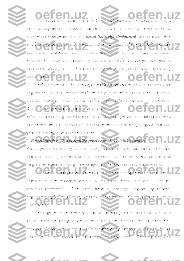 Tub struktura – bu eng  kichik  (minimal)  semantik  struktura  bo‘lib, u
har     qanday   xabar     ifodasini     beruvchi     nutq     birligining     Shakllanishida
muhim ahamiyatga ega bo‘lgan  bazal (bazaviy) strukturani    taqozo etadi. Ana
Shu bazal struktura asosida nafaqat ma’lum bir gap, balki murakkab sintaktik
qurilmalar,   abzasdan   tortib   makromatnga c ha   bo‘lgan   nutq   parchalari
Shakllanishi  mumkin.  Bularning  baricha  sintaktik  derivasiya nazariyasiga
asoslanadi, zotan, har bir  Shakllanishning oxirgi  natijasi derivatni  (hosilani)
taqozo  etadi. 
  So‘z birikmalari, Shubhasiz,sintaktik derivasiya mahsuli hisoblanadi va
bog‘lanishli   nutqda,   matnda   ma’lum   bir   gap   doirasida   s hakllanadi.   Bundan,
albatta,   mustaqil   matn   holida   qo‘llanilgan   so‘z   birikmalari     mustasno.
Chunki ular  gapdan tashqarida  voqelanadi. 
So‘z     birikmasining     xomashyosi     sifatida     ikki   (ba’zan   bir   necha)   operand
qatnaShadi   va   ular   derivasion   munosabatga   real   operator,   belgisiz   operator
yoki nol operator  vositasida kirishadi:
1 . Simvol drujb ы .  2. Mustaqillik poydevori. 3. Do‘stlik tayanchi.    
Keltirilgan   misollarning   birinchi   ham,   ikkinchisi   ham,   uchinchisi   ham   ikki
operandli   bo‘lib,   birinchisida   real     operator   - ы ,   ikkinchisi   va   uchinchisida
belgisiz qaratqich kelishigi hamda egalik qo‘Shim c hasi ishtirok  etmoqda. 
Derivasion   jarayonda     sintaktik     strukturalarning   Shakllanishi   uchun
operator   muhim   mavqega   egadir.   U   matnlarni   Shakllantirishda     turli   xil
vositalar   yordamida     ifodalanadi.   Masalan,   predlog,   teng   va   ergashuvchi
bog‘lov c hilar,   ko‘makChilar,   kelishik   affikslari   ana   Shunday     vositalardan
hisoblanadi. 
Shunga   alohida   ahamiyat   berish   kerakki,   matn   tarkibida   sintaktik
strukturalarning   kichigi   nisbatan   katta   struktura     sathida     faollik   oladi.   Shu
bois gap o‘zidan kichik birlik - so‘z birikmasining derivasion jihatdan faollik
olishi   uchun   ham   asosiy   sintaktik   maydon   hisoblanadi.     Gapning   sintaktik 