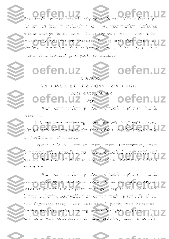 Shakllanishi   esa   matn   tarkibida   ro‘y   beradi.   Bunda   “Matn   tilshunosligi”
fanidan   dars   beruvchi   o‘qituv c hi   mikro   –   va   makromatnlarni   farqlashga
alohida   ahamiyat   berishi   lozim.     Har   qanday   katta     matn     o‘zidan   kichik
matnlarga   nisbatan   makromatn   sanaladi.   Shuning   uchun   abzasni   murakkab
sintaktik     qurilmalar   uchun   makromatn   tarzida,   bobni   abzas   uchun
makromatnlar  tarzida o‘rganish yaxShi samara beradi.
3 - MAVZ U  
M ATN DA  SINTAKTIK    ALOQA NI   TA’MINLOVCHI
LEKSIK  VOSITALAR
Reja:
  1.   Matn   komponentlarining   o‘zaro   sintaktik   bog‘lanishi   haqida
tushuncha.
2.   Matn     komponentlarining     o‘zaro   sintaktik     bog‘lanishida   leksik
takror,   sinonimik   munosabatlar,   olmoshlar,   kirish   so‘z   va   birikmalar   hamda
bog‘lovChilarning o‘rni haqida.
Tayanch   so‘z   va   iboralar:   matn,   matn   komponentlari,   matn
komponentlarining   sintaktik   aloqasi,   iatnda   sintaktik   aloqani   ta’minlov c hi
vositalar,   leksik   takror,   olmoshlar,   sinonim   so‘zlar,   abzatslararo   sintaktik
munosabat.  
1.   Matn   komponentlarining   o‘zaro   sintaktik   bog‘lanishi   haqida
tushuncha.   Keyingi   yillarda     jahon   tilshunosligida   matn,   uning   mohiyati,
leksik   va   grammatik   xususiyatlari   tadqiqiga       bag‘ishlangan   ishlar   ortib
bormoqda.Ularning   aksariyatida   matn   komponentlarining   semantik     aloqa-
sini   o‘rganishga   asosiy   e’tibor   qaratiladi.   Bo`yichaa,   matn   komponent-
larining   sintaktik   jihatdan   ham   bog‘lanishli   ekanligini     mukammal   talqin
etish   uchun   vaqt     keldi,   zotan,   matn   faqat     semantik   jihatdan     emas,   balki 