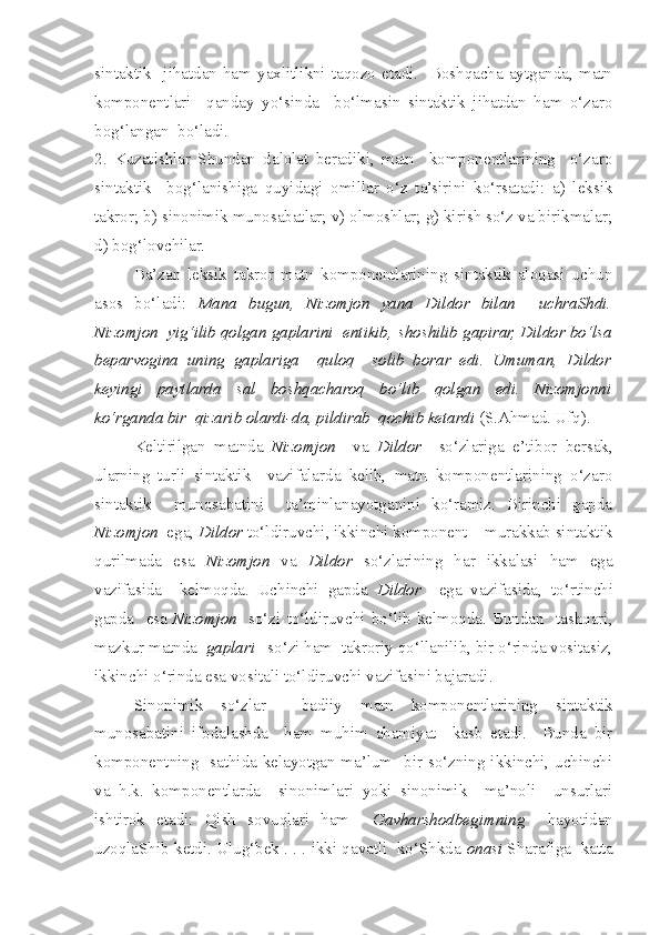 sintaktik    jihatdan  ham   yaxlitlikni   taqozo  etadi.    Boshqacha   aytganda,  matn
komponentlari     qanday   yo‘sinda     bo‘lmasin   sintaktik   jihatdan   ham   o‘zaro
bog‘langan  bo‘ladi.
2.   Kuzatishlar   Shundan   dalolat   beradiki,   matn     komponentlarining     o‘zaro
sintaktik     bog‘lanishiga   quyidagi   omillar   o‘z   ta’sirini   ko‘rsatadi:   a)   leksik
takror; b) sinonimik munosabatlar; v) olmoshlar; g) kirish so‘z va birikmalar;
d) bog‘lov c hilar. 
Ba’zan   leksik   takror   matn   komponentlarining   sintaktik   aloqasi   uchun
asos   bo‘ladi:   Mana   bugun,   Nizomjon   yana   Dildor   bilan     uchraShdi.
Nizomjon  yig‘ilib qolgan gaplarini  entikib,  s ho s hilib gapirar, Dildor bo‘lsa
beparvogina   uning   gaplariga     quloq     solib   borar   edi.   Umuman,   Dildor
keyingi   paytlarda   sal   boshqacharoq   bo‘lib   qolgan   edi.   Nizomjonni
ko‘rganda bir  qizarib olardi-da, pildirab  qochib ketardi  (S.Ahmad. Ufq). 
Keltirilgan   matnda   Nizomjon     va   Dildor     so‘zlariga   e’tibor   bersak,
ularning   turli   sintaktik     vazifalarda   kelib,   matn   komponentlarining   o‘zaro
sintaktik     munosabatini     ta’minlanayotganini   ko‘ramiz.   Birinchi   gapda
Nizomjon   ega,  Dildor  to‘ldiruv c hi, ikkinchi komponent – murakkab sintaktik
qurilmada   esa   Nizomjon   va   Dildor   so‘zlarining   har   ikkalasi   ham   ega
vazifasida     kelmoqda.   Uchinchi   gapda   Dildor     ega   vazifasida,   to‘rtin c hi
gapda    esa   Nizomjon     so‘zi  to‘ldiruv c hi  bo‘lib  kelmoqda.  Bundan    tashqari,
mazkur matnda   gaplari    so‘zi ham  takroriy qo‘llanilib, bir o‘rinda vositasiz,
ikkinchi o‘rinda esa vositali to‘ldiruv c hi vazifasini bajaradi.
Sinonimik   so‘zlar     badiiy   matn   komponentlarining   sintaktik
munosabatini   ifodalashda     ham   muhim   ahamiyat     kasb   etadi.     Bunda   bir
komponentning   sathida kelayotgan ma’lum   bir so‘zning ikkinchi, uchinchi
va   h.k.   komponentlarda     sinonimlari   yoki   sinonimik     ma’noli     unsurlari
ishtirok   etadi:   Qish   sovuqlari   ham     Gavharshodbegimning     hayotidan
uzoqlaShib ketdi. Ulug‘bek . . . ikki qavatli  ko‘Shkda  onasi  Sharafiga  katta 