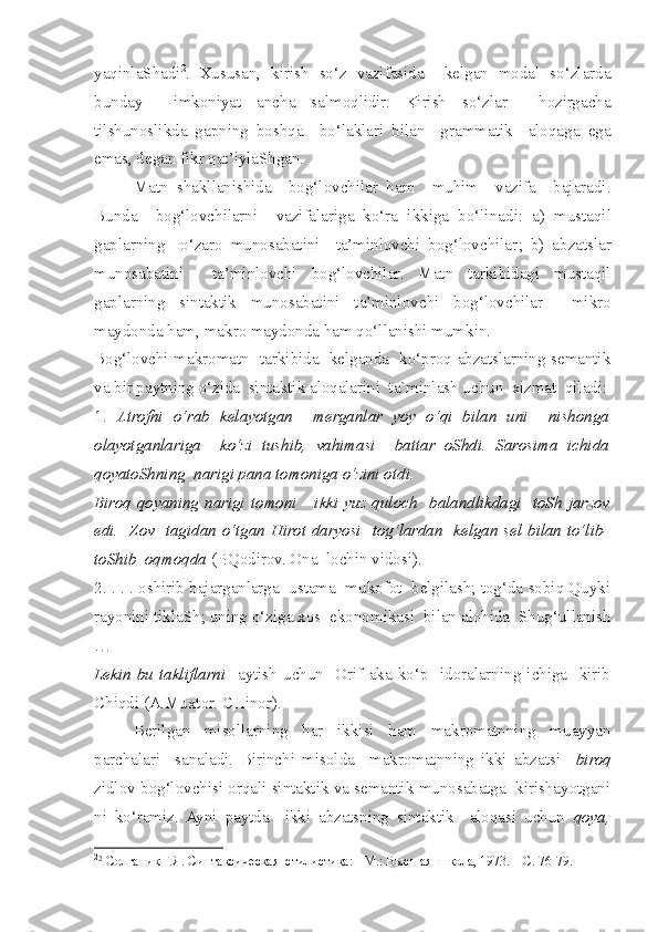 yaqinlaShadi 2
.   Xususan,   kirish   so‘z   vazifasida     kelgan   modal   so‘zlarda
bunday     imkoniyat   ancha   salmoqlidir.   Kirish   so‘zlar     hozirgacha
tilshunoslikda   gapning   boshqa     bo‘laklari   bilan     grammatik     aloqaga   ega
emas, degan fikr qat’iylaShgan. 
Matn   shakllanishida     bog‘lovchilar   ham     muhim     vazifa     bajaradi.
Bunda     bog‘lovchilarni     vazifalariga   ko‘ra   ikkiga   bo‘li nadi :   a)   m ustaqil
gaplarning     o‘zaro   munosabatini     ta’minlovchi   bog‘lovchilar ;   b)   a bzatslar
munosabatini     ta’minlovchi   bog‘lovchilar.   Matn   tarkibidagi   mustaqil
gaplarning   sintaktik   munosabatini   ta’minlov c hi   bog‘lov c hilar     mikro
maydonda ham, makro maydonda ham qo‘llanishi mumkin. 
Bog‘lov c hi makromatn   tarkibida   kelganda   ko‘proq abzatslarning semantik
va bir paytning o‘zida  sintaktik aloqalarini  ta`minlash uchun  xizmat  qiladi:
1.   Atrofni   o‘rab   kelayotgan     merganlar   yoy   o‘qi   bilan   uni     nishonga
olayotganlariga     ko‘zi   tushib,   vahimasi     battar   oShdi.   Sarosima   ichida
qoyatoShning  narigi pana tomoniga o‘zini otdi. 
Biroq qoyaning narigi tomoni      ikki  yuz qulo c h   balandlikdagi    toSh jarzov
edi.   Zov   tagidan o‘tgan Hirot daryosi   tog‘lardan   kelgan sel bilan to‘lib-
toShib  oqmoqda  (P.Qodirov. Ona  lochin vidosi).
2. . . . oshirib bajarganlarga  ustama  mukofot  belgilash; tog‘da sobiq Quyki
rayonini tiklaSh; uning o‘ziga xos  ekonomikasi  bilan alohida  Shug‘ullanish
…
Lekin   bu  takliflarni     aytish  uchun     Orif   aka   ko‘p     idoralarning  ichiga     kirib
Chiqdi (A.Muxtor. CHinor).
Berilgan   misollarning   har   ikkisi   ham   makromatnning   muayyan
parchalari     sanaladi.   Birinchi   misolda     makromatnning   ikki   abzatsi     biroq
zidlov bog‘lovchisi orqali sintaktik va semantik munosabatga  kirishayotgani
ni   ko‘ramiz.   Ayni   paytda     ikki   abzatsning   sintaktik     aloqasi   uchun   qoya,
2
2
  Солганик Г.Я.  Синтаксическая  стилистика: - М.: Высшая  школа, 1973. – С. 76-79.    